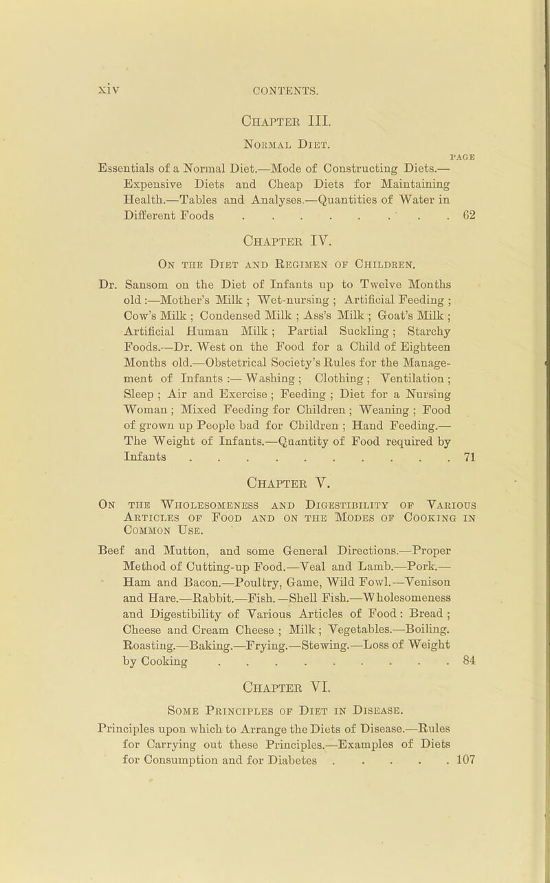 xiv Chapter III. Normal Diet. PAGE Essentials of a Normal Diet.—Mode of Constructing Diets.— Expensive Diets and Cheap Diets for Maintaining Health.—Tables and Analyses.—Quantities of Water in Different Foods .62 Chaptee IV. On the Diet and REaiMEN of Children. Dr. Sansom on the Diet of Infants up to Twelve Months old :—Mother's Milk ; Wet-nursing ; Artificial Feeding ; Cow's Milk ; Condensed Milk ; Ass's Milk ; Goat's Milk ; Artificial Human Milk; Partial Suckling; Starchy- Foods.—Dr. West on the Food for a Child of Eighteen Months old.—Obstetrical Society's Rules for the Manage- ment of Infants :— Washing ; Clothing ; Ventilation ; Sleep ; Air and Exercise ; Feeding ; Diet for a Nursing Woman ; Mixed Feeding for Children ; Weaning ; Food of grown up People bad for Children ; Hand Feeding.— The Weight of Infants.—Quantity of Food required by Infants 71 Chapter V. On the Wholesomeness and Digestibility of Various Articles of Food and on the Modes of Cooking in Common Use. Beef and Mutton, and some General Directions.—Proper Method of Cutting-up Food.—Veal and Lamb.—Pork.— Ham and Bacon.—Poultry, Game, Wild Fowl.—Venison and Hare.—Rabbit.—Fish.—Shell Fish.—Wholesomeness and Digestibility of Various Articles of Food : Bread ; Cheese and Cream Cheese ; Milk; Vegetables.—Boiling. Roasting.—Baking.—Frying.—Stewing.—Loss of Weight by Cooking 84 Chapter VI. Some Principles of Diet in Disease. Principles upon which to Arrange the Diets of Disease.—Rules for Carrying out these Principles.—Examples of Diets