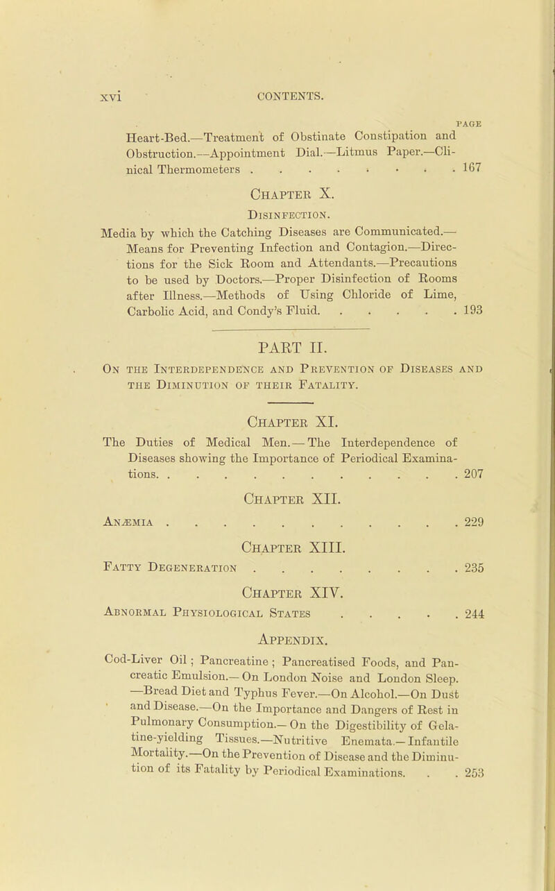 I'AGE Heart-Bed.—Treatment of Obstinate Constipation and Obstruction.—Appointment Dial.—Litmus Paper.—Cli- nical Thermometers 107 Chapter X. Disinfection. Media by which the Catching Diseases are Communicated.— Means for Preventing Infection and Contagion.—Direc- tions for the Sick Room and Attendants.—Precautions to be used by Doctors.—Proper Disinfection of Rooms after Illness.—Methods of Using Chloride of Lime, Carbolic Acid, and Condy's Fluid 193 PART II. On the InterdependeI^ce and Prevention of Diseases and THE Diminution of their Fatality. Chapter XI. The Duties of Medical Men. — The Interdependence of Diseases showing the Importance of Periodical Examina- tions 207 Chapter XII. AN.a3MiA 229 Chapter XIII. Fatty Degeneration 235 Chapter XIV. Abnormal Physiological States ..... 244 Appendix. Cod-Liver Oil; Pancreatine ; Pancreatised Foods, and Pan- creatic Emulsion.— On London Noise and London Sleep. —Bread Diet and Typhus Fever.—On Alcohol.—On DuSt and Disease.—On the Importance and Dangers of Rest in Pulmonary Consumption.-On the Digestibility of Gela- tine-yielding Tissues.—Nutritive Enemata.-Infantile Mortality.—On the Prevention of Disease and the Diminu- tion of its Fatality by Periodical Examinations. . . 253