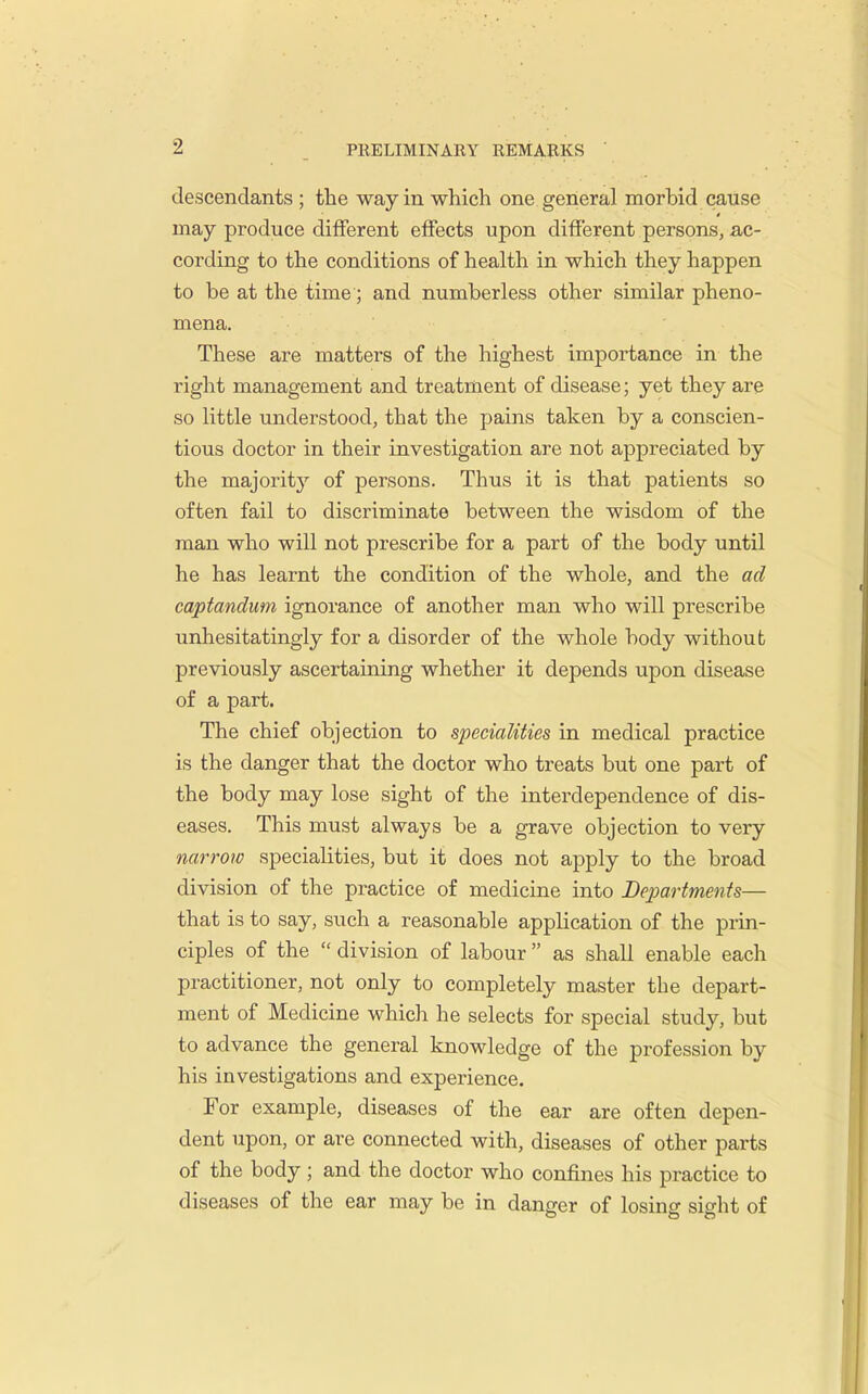 descendants ; the way in which one general morbid cause may produce different effects upon different persons, ac- cording to the conditions of health in which they happen to be at the time; and numberless other similar pheno- mena. These are matters of the highest importance in the right management and treatment of disease; yet they are so little understood, that the pains taken by a conscien- tious doctor in their investigation are not appreciated by the majority of persons. Thus it is that patients so often fail to discriminate between the wisdom of the man who will not prescribe for a part of the body until he has learnt the condition of the whole, and the ad captandum ignorance of another man who will prescribe unhesitatingly for a disorder of the whole body without previously ascertaining whether it depends upon disease of a part. The chief objection to specialities in medical practice is the danger that the doctor who treats but one part of the body may lose sight of the interdependence of dis- eases. This must always be a grave objection to very narrow specialities, but it does not apply to the broad division of the practice of medicine into Departments— that is to say, such a reasonable application of the prin- ciples of the  division of labour  as shall enable each practitioner, not only to completely master the depart- ment of Medicine which he selects for special study, but to advance the general knowledge of the profession by his investigations and experience. For example, diseases of the ear are often depen- dent upon, or are connected with, diseases of other parts of the body; and the doctor who confines his practice to diseases of the ear may be in danger of losing sight of