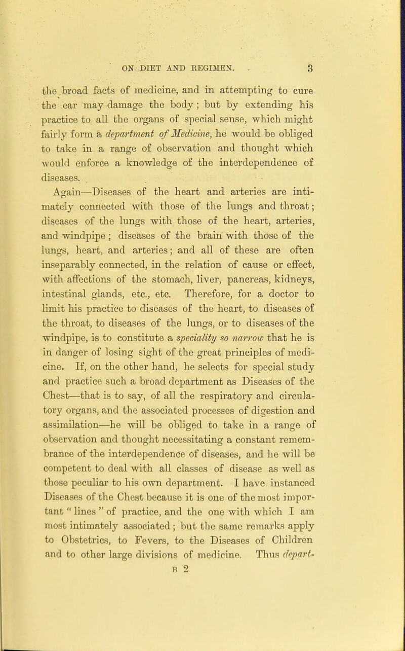 the . broad facts of medicine, and in attempting to cure the ear may damage the body; but by extending his practice to all the organs of special sense, which might fairly form a department of Medicine, he would be obliged to take in a range of observation and thought which would enforce a knowledge of the interdependence of diseases. Asain—Diseases of the heart and arteries are inti- mately connected with those of the lungs and throat; diseases of the lungs with those of the heart, arteries, and windpipe ; diseases of the brain with those of the lungs, heart, and arteries; and all of these are often inseparably connected, in the relation of cause or effect, with affections of the stomach, liver, pancreas, kidneys, intestinal glands, etc., etc. Therefore, for a doctor to limit his practice to diseases of the heart, to diseases of the throat, to diseases of the lungs, or to diseases of the windpipe, is to constitute a speciality so narrow that he is in danger of losing sight of the great principles of medi- cine. If, on the other hand, he selects for special study and practice such a broad department as Diseases of the Chest—that is to say, of all the respiratory and circula- tory organs, and the associated processes of digestion and assimilation—he will be obliged to take in a range of observation and thought necessitating a constant remem- brance of the interdependence of diseases, and he will be competent to deal with all classes of disease as well as those peculiar to his own department. I have instanced Diseases of the Chest because it is one of the most impor- tant  lines  of practice, and the one with which I am most intimately associated; but the same remarks apply to Obstetrics, to Fevers, to the Diseases of Children and to other large divisions of medicine. Thus depai't- B 2