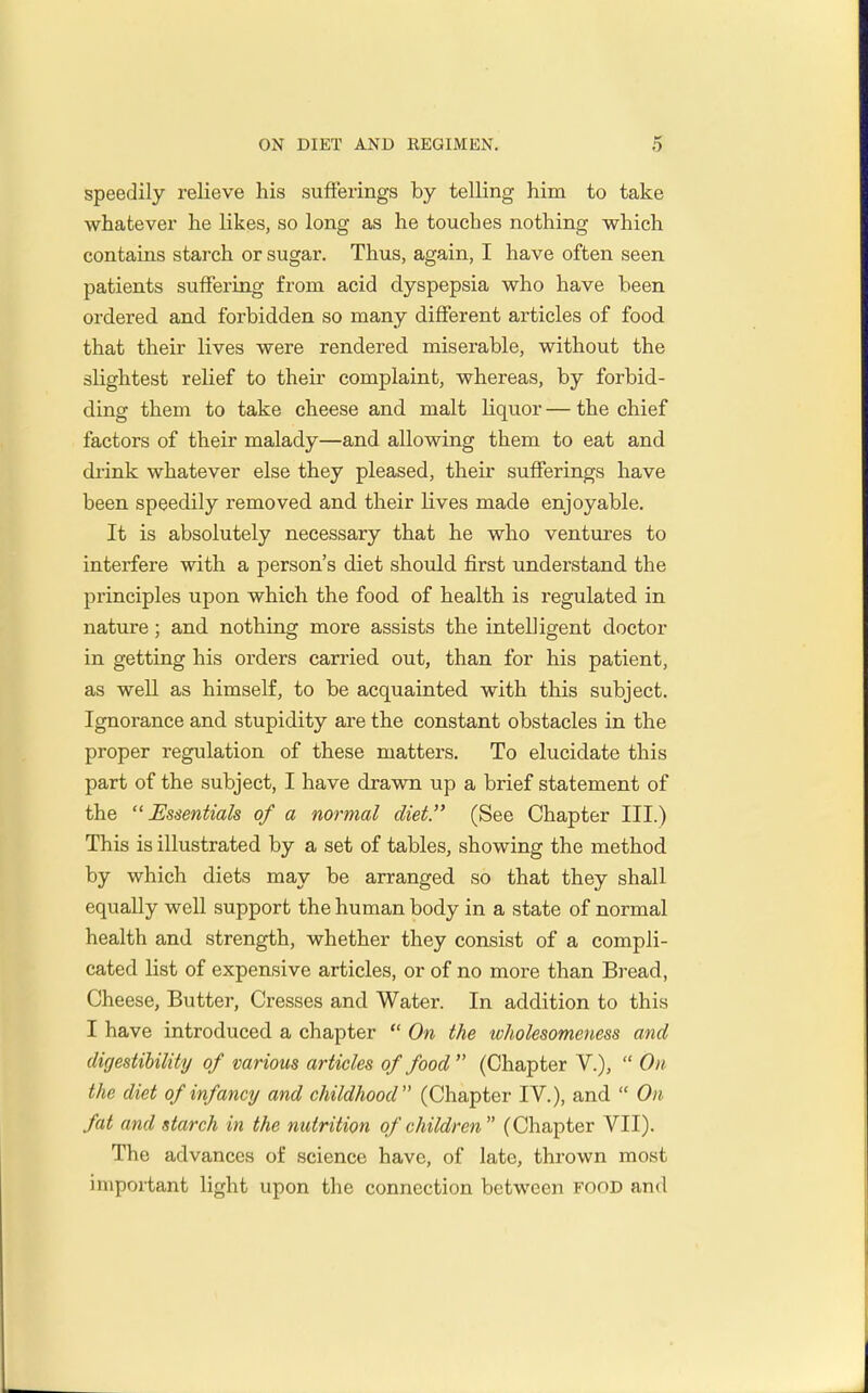 speedily relieve his sufierings by telling him to take whatever he likes, so long as he touches nothing which contains starch or sugar. Thus, again, I have often seen patients suffering from acid dyspepsia who have been ordered and forbidden so many different articles of food that their lives were rendered iniserable, without the slightest relief to their complaint, whereas, by forbid- ding them to take cheese and malt liquor — the chief factors of their malady—and allowing them to eat and drink whatever else they pleased, their sufferings have been speedily removed and their lives made enjoyable. It is absolutely necessary that he who ventures to interfere with a person's diet should first understand the principles upon which the food of health is regulated in nature; and nothing more assists the intelligent doctor in getting his orders carried out, than for his patient, as well as himself, to be acquainted with this subject. Ignorance and stupidity are the constant obstacles in the proper regulation of these matters. To elucidate this part of the subject, I have drawn up a brief statement of the Essentials of a normal diet. (See Chapter III.) This is illustrated by a set of tables, showing the method by which diets may be arranged so that they shall equally well support the human body in a state of normal health and strength, whether they consist of a compli- cated list of expensive articles, or of no more than Bread, Cheese, Butter, Cresses and Water. In addition to this I have introduced a chapter  On the ivholesomeness and digestihility of various articles of food  (Chapter V.),  On the diet of infancy and childhood (Chapter IV.), and  On fat and starch in the nutrition of children (Chapter VII). The advances of science have, of late, thrown most important light upon the connection between FOOD and