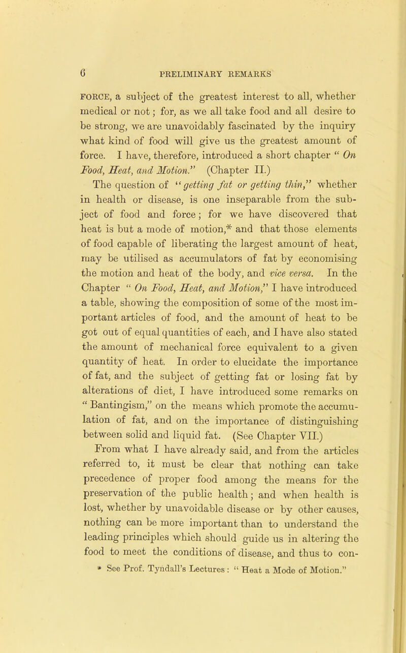 FORCE, a subject of the greatest interest to all, whether medical or not; for, as we all take food and all desire to be strong, we are unavoidably fascinated by the inquiry what kind of food will give us the greatest amount of force. I have, therefore, introduced a short chapter  On Food, Heat, and Motion. (Chapter II.) The question of ^'getting fat or getting thin, whether in health or disease, is one inseparable from the sub- ject of food and force; for we have discovered that heat is but a mode of motion,'^ and that those elements of food capable of liberating the largest amount of heat, may be utilised as accumulators of fat by economising the motion and heat of the body, and vice versa. In the Chapter  On Food, Heat, and Motion, I have introduced a table, showing the composition of some of the most im- portant articles of food, and the amount of heat to be got out of equal quantities of each, and I have also stated the amount of mechanical force equivalent to a given quantity of heat. In order to elucidate the importance of fat, and the subject of getting fat or losing fat by alterations of diet, I have introduced some remarks on  Bantingism, on the means which promote the accumu- lation of fat, and on the importance of distinguishing between solid and liquid fat. (See Chapter VII.) From what I have already said, and from the articles referred to, it must be clear that nothing can take precedence of proper food among the means for the preservation of the public health; and when health is lost, whether by unavoidable disease or by other causes, nothing can be more important than to understand the leading principles which should guide us in altering the food to meet the conditions of disease, and thus to con- » See Prof. Tyndall's Lectures :  Heat a Mode of Motion.