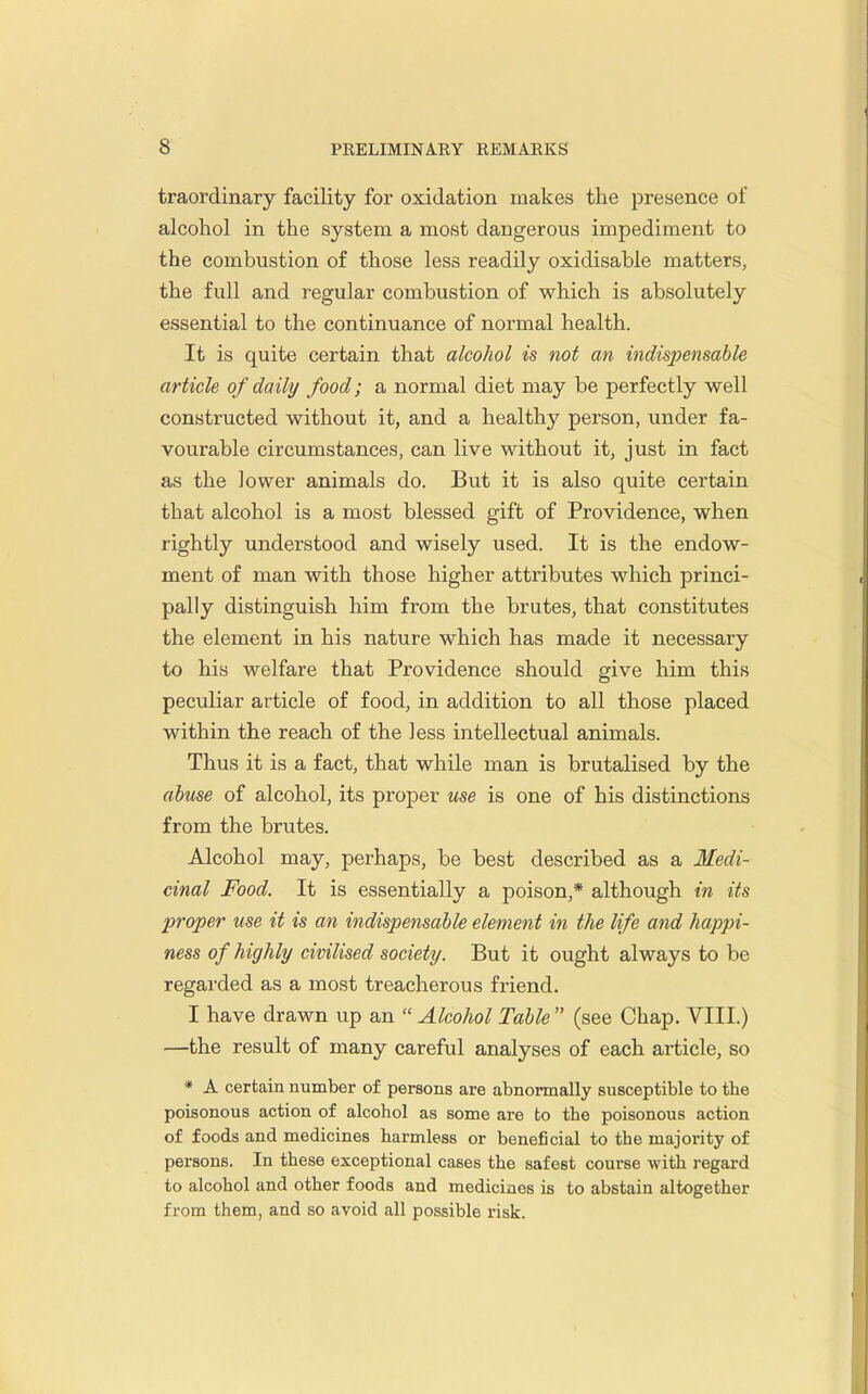 traordinary facility for oxidation makes the ^jresence of alcohol in the system a most dangerous impediment to the combustion of those less readily oxidisable matters, the full and regular combustion of which is absolutely essential to the continuance of normal health. It is quite certain that alcohol is not an indispensable article of daily food; a normal diet may be perfectly well constructed without it, and a healthy person, under fa- vourable circumstances, can live without it, just in fact as the lower animals do. But it is also quite certain that alcohol is a most blessed gift of Providence, when rightly understood and wisely used. It is the endow- ment of man with those higher attributes which princi- pally distinguish him from the brutes, that constitutes the element in his nature which has made it necessary to his welfare that Providence should give him this peculiar article of food, in addition to all those placed within the reach of the Jess intellectual animals. Thus it is a fact, that while man is brutalised by the abuse of alcohol, its proper use is one of his distinctions from the brutes. Alcohol may, perhaps, be best described as a Medi- cinal Food. It is essentially a poison,* although in its proper use it is an indispensable element in the life and happi- ness of highly civilised society. But it ought always to be regarded as a most treacherous friend. I have drawn up an  Alcohol Table  (see Chap. VIII.) —the result of many careful analyses of each article, so * A certain number of persons are abnonnally susceptible to the poisonous action of alcohol as some are to the poisonous action of foods and medicines harmless or beneficial to the majority of persons. In these exceptional cases the safest course with regard to alcohol and other foods and medicines is to abstain altogether from them, and so avoid all possible risk.