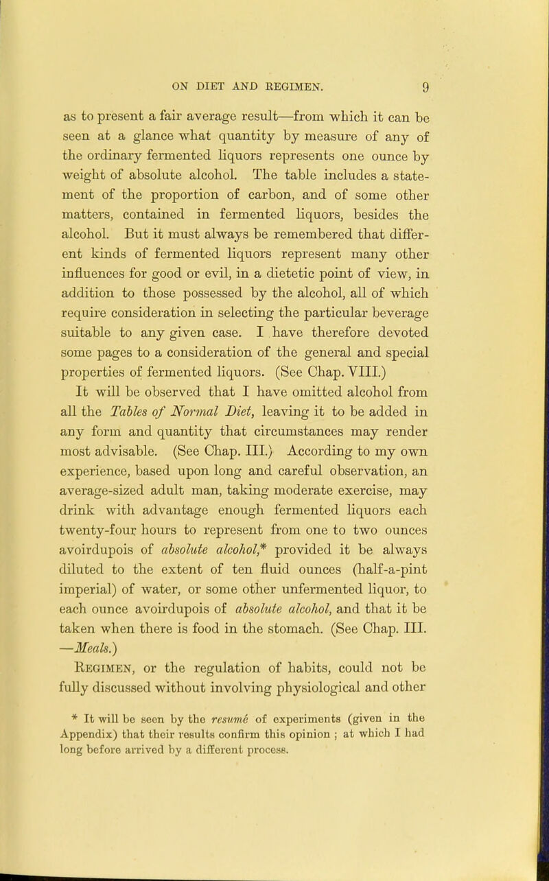 as to present a fair average result—from which it can be seen at a glance what quantity by measure of any of the ordinary fermented liquors represents one ounce by weight of absolute alcohol. The table includes a state- ment of the proportion of carbon, and of some other matters, contained in fermented liquors, besides the alcohol. But it must always be remembered that differ- ent kinds of fermented liquors represent many other influences for good or evil, in a dietetic point of view, in addition to those possessed by the alcohol, all of which require consideration in selecting the particular beverage suitable to any given case. I have therefore devoted some pages to a consideration of the general and special properties of fermented liquors. (See Chap. VIII.) It will be observed that I have omitted alcohol from all the Tables of Normal Diet, leaving it to be added in any form and quantity that circumstances may render most advisable. (See Chap. III.) According to my own experience, based upon long and careful observation, an average-sized adult man, taking moderate exercise, may drink with advantage enough fermented liquors each twenty-four hours to represent from one to two ounces avoirdupois of absolute alcohol* provided it be always diluted to the extent of ten fluid ounces (half-a-pint imperial) of water, or some other unfermented liquor, to each ounce avoirdupois of absolute alcohol, and that it be taken when there is food in the stomach. (See Chap. III. —Meals.) Regimen, or the regulation of habits, could not be fully discussed without involving physiological and other * It will be seen by the resmiS of experiments (given in the Appendix) that their results confirm this opinion ; at which I had long before arrived by a different process.