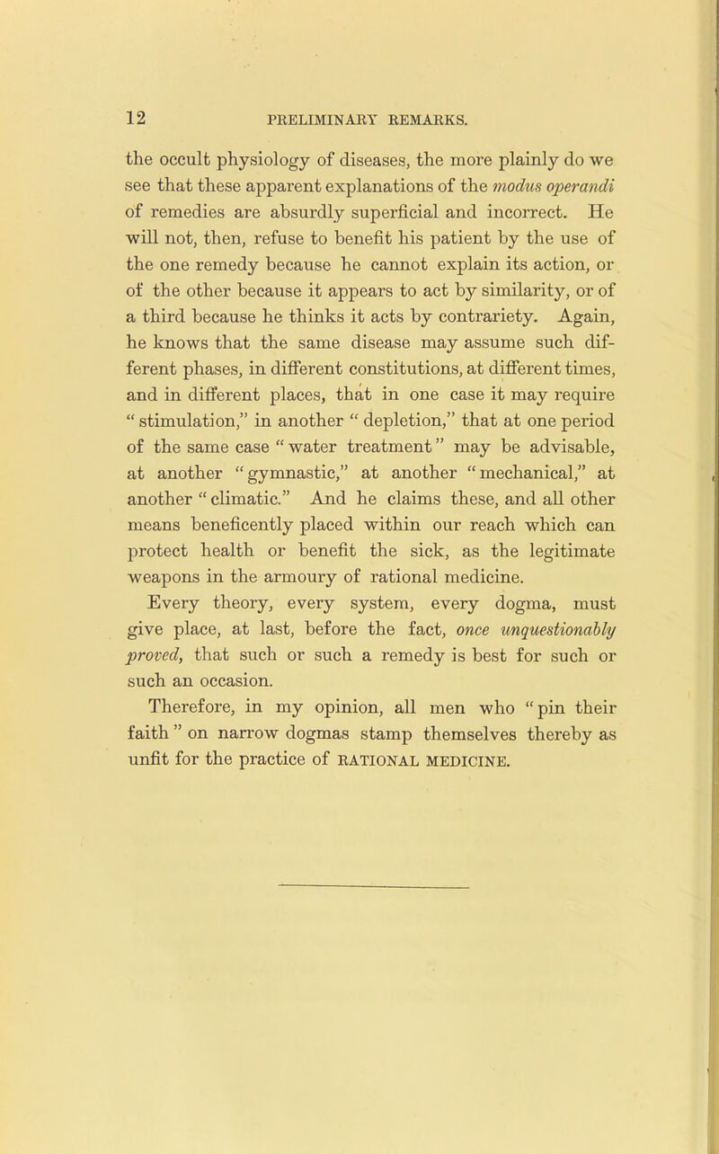 the occult physiology of diseases, the more plainly do we see that these apparent explanations of the modus operandi of remedies are absurdly superficial and incorrect. He will not, then, refuse to benefit his j^atient by the use of the one remedy because he cannot explain its action, or of the other because it appears to act by similarity, or of a third because he thinks it acts by contrariety. Again, he knows that the same disease may assume such dif- ferent phases, in difierent constitutions, at difierent times, and in different places, that in one case it may require  stimulation, in another  depletion, that at one period of the same case  water treatment may be advisable, at another gymnastic, at another mechanical, at another  climatic. And he claims these, and all other means beneficently placed within our reach which can protect health or benefit the sick, as the legitimate weapons in the armoury of rational medicine. Every theory, every system, every dogma, must give place, at last, before the fact, once unquestionahly proved, that such or such a remedy is best for such or such an occasion. Therefore, in my opinion, all men who pin their faith  on narrow dogmas stamp themselves thereby as unfit for the practice of rational medicine.