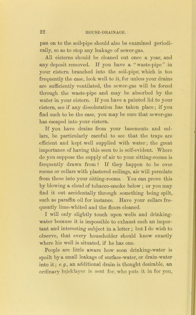 pan on to the soil-pipe should also be examined periodi- cally, so as to stop any leakage of sewer-gas. All cisterns should be cleaned out once a year, and any deposit removed. If you have a  waste-pipe in your cistern branched into the soil-pipe, which is too frequently the case, look well to it, for unless your drains are sufficiently ventilated, the sewer-gas will be forced through the waste-pipe and may be absorbed by the water in your cistern. If you have a painted lid to your cistern, see if any discoloration has taken place; if you find such to be the case, you may be sure that sewer-gas has escaped into your cistern. If you have drains from your basements and cel- lars, be particularly careful to see that the traps are efficient and kept well supplied with water; the great importance of having tliis seen to is self-evident. Where do you suppose the supply of air to your sitting-rooms is frequently drawn from ? If they happen to be over rooms or cellars with plastered ceilings, air will percolate from these into your sitting-rooms. You can prove this by blowing a cloud of tobacco-smoke below ; or you may find it out accidentally through something being spilt, such as paraffin oil for instance. Have yom' cellars fre- quently lime-whited and the floors cleaned. I wiU only slightly touch upon wells and drinking- water because it is impossible to exhaust such an impor- tant and interesting subject in a letter ; but I do wish to observe, that every householder should know exactly where his well is situated, if he has one. People are little aware how soon drinking-water is spoilt by a small leakage of surface-water, or drain-water into it; e. g., an additional drain is thought desirable, an ordinary bricklayer is sent for, who puts it in for you,