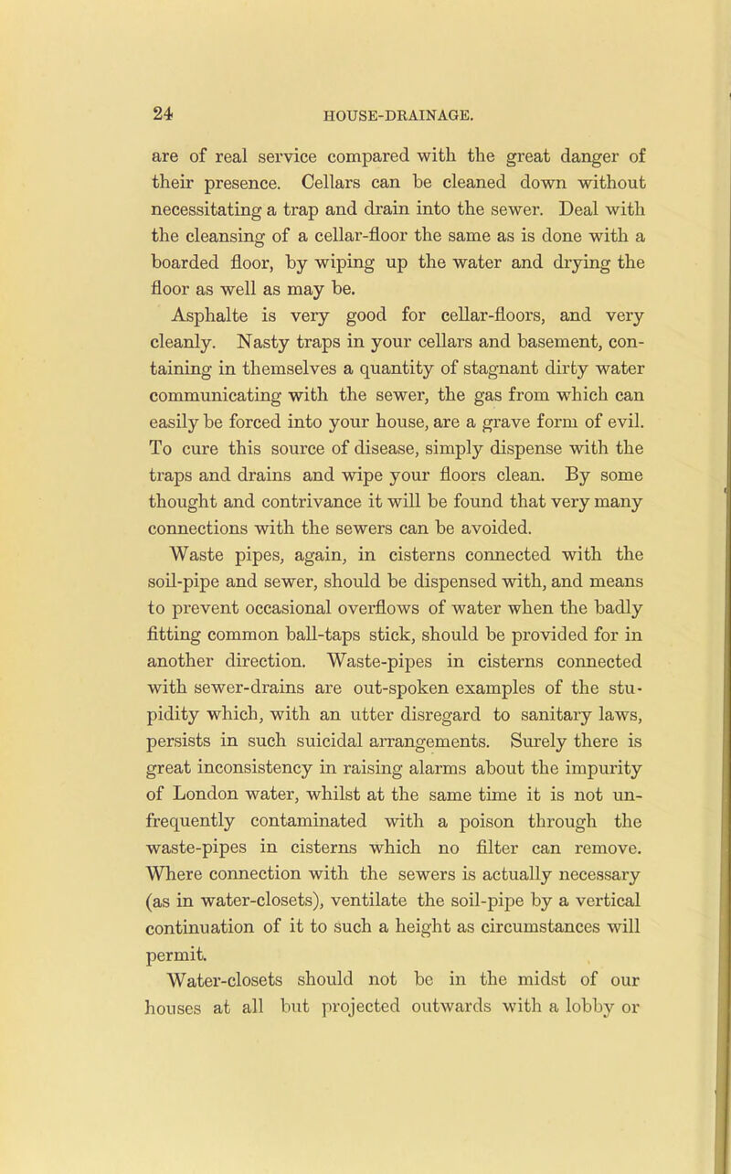 are of real service compared with the great danger of their presence. Cellars can be cleaned down without necessitating a trap and drain into the sewer. Deal with the cleansing of a cellar-floor the same as is done with a boarded floor, by wiping up the water and drying the floor as well as may be. Asphalte is very good for cellar-floors, and very cleanly. Nasty traps in your cellars and basement, con- taining in themselves a quantity of stagnant dirty water communicating with the sewer, the gas from which can easily be forced into your house, are a grave form of evil. To cure this source of disease, simply dispense with the traps and drains and wipe your floors clean. By some thought and contrivance it will be found that very many connections with the sewers can be avoided. Waste pipes, again, in cisterns connected with the soil-pipe and sewer, should be dispensed with, and means to prevent occasional overflows of water when the badly fitting common ball-taps stick, should be provided for in another direction. Waste-pipes in cisterns connected with sewer-drains are out-spoken examples of the stu- pidity which, with an utter disregard to sanitary laws, persists in such suicidal aiTangements. Surely there is great inconsistency in raising alarms about the impurity of London water, whilst at the same time it is not un- frequently contaminated with a poison through the waste-pipes in cisterns which no filter can remove. Where connection with the sewers is actually necessary (as in water-closets), ventilate the soil-pipe by a vertical continuation of it to such a height as circumstances will permit. Water-closets should not be in the midst of our houses at all but projected outwards with a lobby or