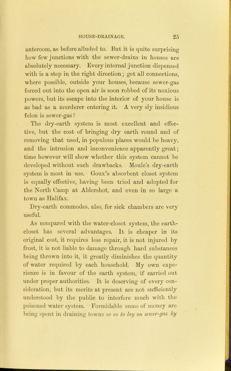 anteroom, as before alluded to. But it is quite surprising how few junctions with the sewer-drains in houses are absolutely necessary. Every internal junction dispensed with is a step in the right direction; get all connections, where possible, outside your houses, because sewer-gas forced out into the open air is soon robbed of its noxious powers, but its escape into the interior of your house is as bad as a murderer entering it. A veiy sly insidious felon is sewer-gas! The dry-earth system is most excellent and effec- tive, but the cost of bringing dry earth round and of removing that used, in populous places would be heavy, and the intrusion and inconvenience apparently great; time however will show whether this system cannot be developed without such drawbacks. Moule's dry-earth system is most in use. Goux's absorbent closet system is equally effective, having been tried and adopted for the North Camp at Aldershot, and even in so large a town as Halifax. Dry-earth commodes, also, for sick chambers are very useful. As compared with the water-closet system, the earth- closet has several advantages. It is cheaper in its original cost, it requires less repair, it is not injured by frost, it is not liable to damage through hard substances being thrown into it, it greatly diminishes the quantity of water required by each household. My own expe- rience is in favour of the earth system, if carried out under proper authorities. It is deserving of every con- sideration, but its merits at present are not sufficiently understood by the public to interfere much with the poisoned water system. Formidable sums of money are being spent in draining towns so as to lay on scwer-gas by