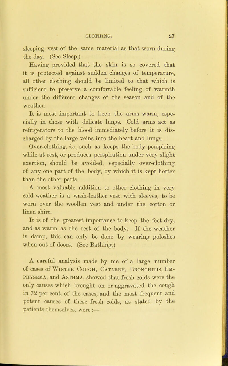 sleeping vest of the same material as that worn during the day. (See Sleep.) Having provided that the skin is so covered that it is protected against sudden changes of temperature, all other clothing should be limited to that which is sufficient to preserve a comfortable feeling of warmth under the different changes of the season and of the weather. It is most important to keep the arms warm, espe- cially in those with delicate lungs. Cold arms act as refrigerators to the blood immediately before it is dis- charged by the large veias into the heart and lungs. Over-clothing, i.e., such as keeps the body perspiring while at rest, or produces perspiration under very slight exertion, should be avoided, especially over-clofching of any one part of the body, by which it is kept hotter than the other parts. A most valuable addition to other clothing in very cold weather is a wash-leather vest with sleeves, to be worn over the woollen vest and under the cotton or linen shirt. It is of the greatest importance to keep the feet dry, and as warm as the rest of the body. If the weather is damp, this can only be done by wearing goloshes when out of doors. (See Bathing.) A careful analysis made by me of a large number of cases of Wintek Cough, Catarrh, Bronchitis, Em- physema, and Asthma, showed that fresh colds were the only causes which brought on or aggravated the cough in 72 per cent, of the cases, and the most frequent and potent causes of these fresh colds, as stated by the patients themselves, were:—
