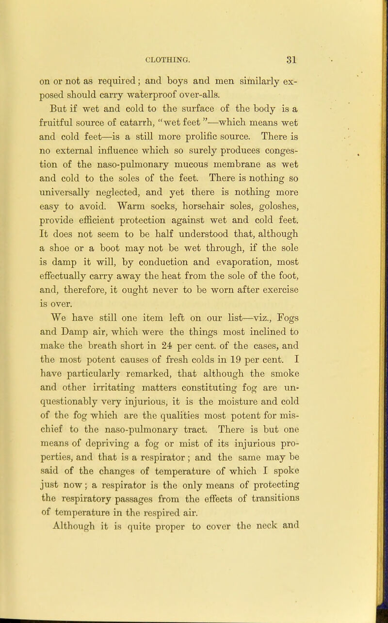 on or not as required; and boys and men similarly ex- posed should carry waterproof over-alls. But if wet and cold to the surface of the body is a fruitful source of catarrh, wet feet—which means wet and cold feet—is a still more prolific source. There is no external influence which so surely produces conges- tion of the naso-pulmonary mucous membrane as wet and cold to the soles of the feet. There is nothing so universally neglected, and yet there is nothing more easy to avoid. Warm socks, horsehair soles, goloshes, provide efficient protection against wet and cold feet. It does not seem to be half understood that, although a shoe or a boot may not be wet through, if the sole is damp it will, by conduction and evaporation, most effectually carry away the heat from the sole of the foot, and, therefore, it ought never to be worn after exercise is over. We have still one item left on our list—viz.. Fogs and Damp air, which were the things most inclined to make the breath short in 24 per cent, of the cases, and the most potent causes of fresh colds in 19 per cent. I have particularly remarked, that although the smoke and other irritating matters constituting fog are un- questionably very injurious, it is the moisture and cold of the fog which are the qualities most potent for mis- chief to the naso-pulmonary tract. There is but one means of depriving a fog or mist of its injurious pro- perties, and that is a respirator; and the same may be said of the changes of temperature of which I spoke just now; a respirator is the only means of protecting the respiratory passages from the effects of transitions of temperature in the respired air. Although it is quite proper to cover the neck and