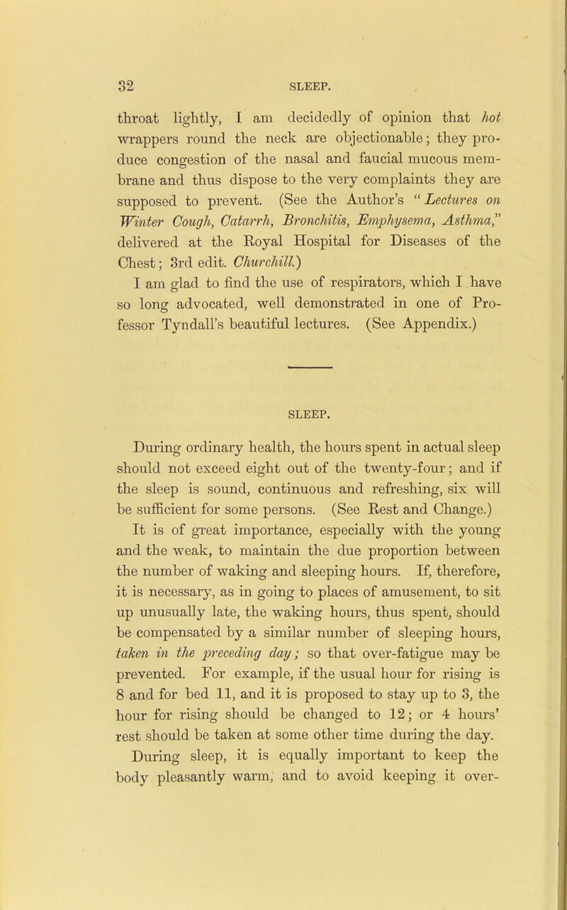 throat lightly, I am decidedly of opinion that hot wrappers round the neck are objectionable; they pro- duce congestion of the nasal and faucial mucous mem- brane and thus dispose to the very complaints they are supposed to prevent. (See the Author's Lectures on Winter Cough, Catarrh, Bronchitis, Emphysema, Asthma, delivered at the Koyal Hospital for Diseases of the Chest; 3rd edit. Churchill.) I am glad to find the use of respirators, which I have so long advocated, well demonstrated in one of Pro- fessor Tyndall's beautiful lectures. (See Appendix.) SLEEP. During ordinary health, the hours spent in actual sleep should not exceed eight out of the twenty-four; and if the sleep is sound, continuous and refreshing, six wiU be sufficient for some persons. (See Kest and Change.) It is of great importance, especially with the yoimg and the weak, to maintain the due proportion between the number of waking and sleeping hours. If, therefore, it is necessary, as in going to places of amusement, to sit up unusually late, the waking hours, thus spent, should be compensated by a similar number of sleeping houi'S, taken in the preceding day; so that over-fatigue may be prevented. For example, if the usual hour for rising is 8 and for bed 11, and it is proposed to stay up to 3, the hour for rising should be changed to 12; or 4 hours' rest should be taken at some other time during the day. During sleep, it is equally important to keep the body pleasantly warm, and to avoid keeping it over-