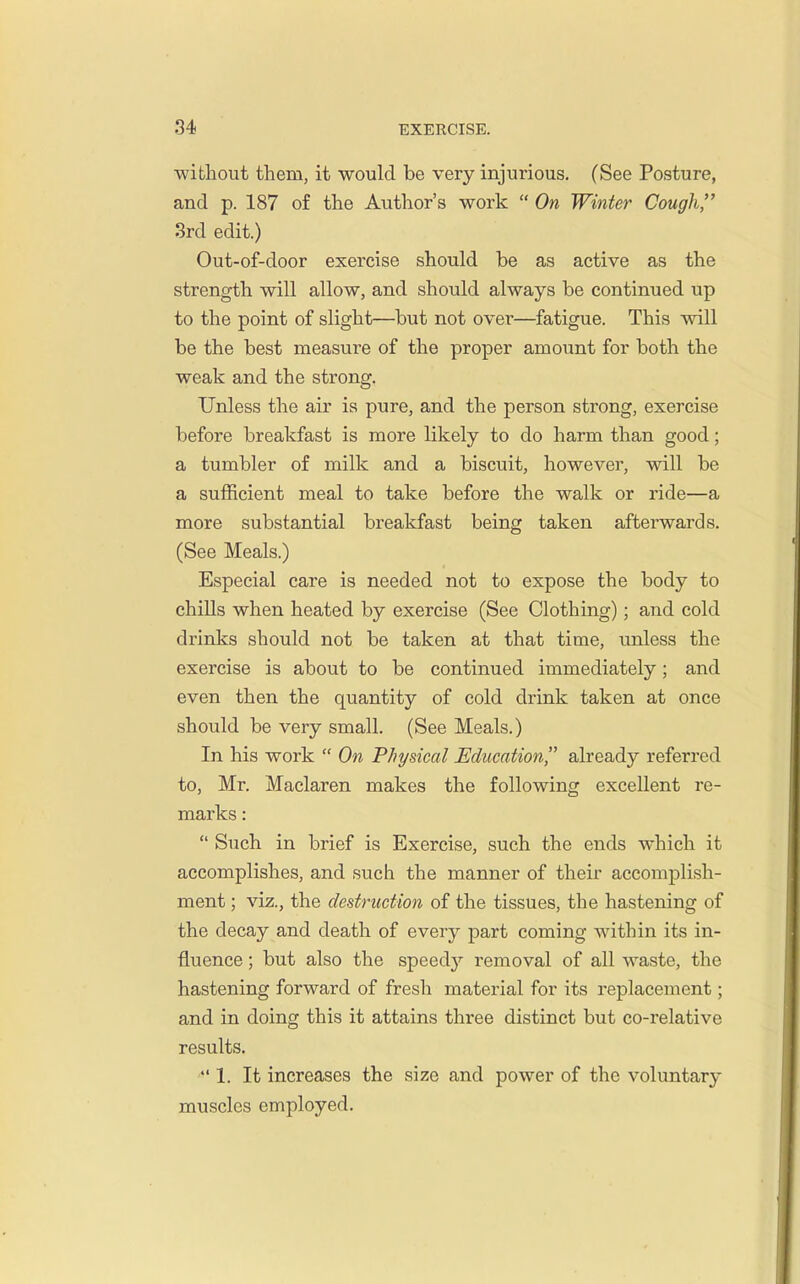 without them, it would be very injurious. (See Posture, and p. 187 of the Author's work  On Winter Cough, 3rd edit.) Out-of-door exercise should be as active as the strength will allow, and should always be continued up to the point of slight—but not over—fatigue. This will be the best measure of the proper amount for both the weak and the strong. Unless the air is pure, and the person strong, exercise before breakfast is more likely to do harm than good; a tumbler of milk and a biscuit, however, will be a sufficient meal to take before the walk or ride—a more substantial breakfast being taken afterwards. (See Meals.) Especial care is needed not to expose the body to chills when heated by exercise (See Clothing); and cold drinks should not be taken at that time, unless the exercise is about to be continued immediately; and even then the quantity of cold drink taken at once should be very small. (See Meals.) In his work  On Physical Education already referred to, Mr. Maclaren makes the following excellent re- marks :  Such in brief is Exercise, such the ends which it accomplishes, and such the manner of their accomplish- ment ; viz., the destruction of the tissues, the hastening of the decay and death of every part coming within its in- fluence ; but also the speedy removal of all waste, the hastening forward of fresh material for its replacement; and in doing this it attains three distinct but co-relative results.  1. It increases the size and power of the voluntary muscles employed.