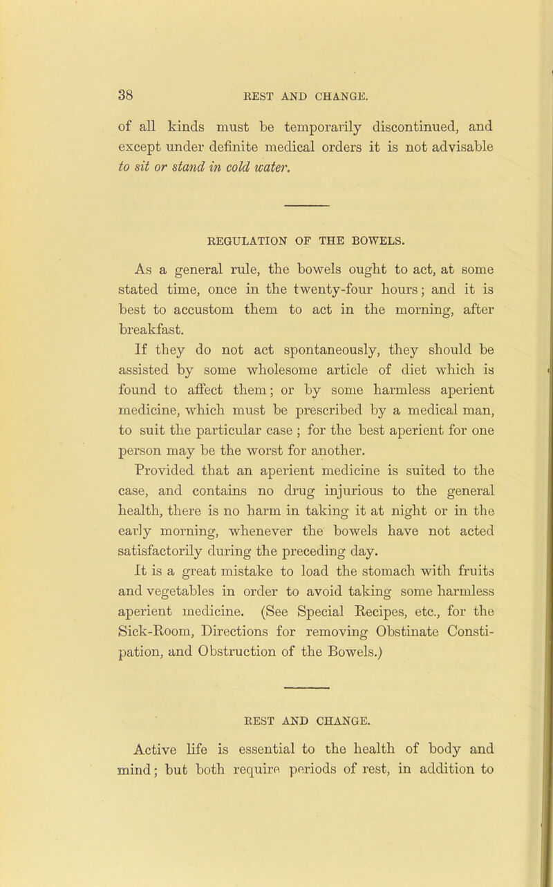 of all kinds must be temporarily discontinued, and except under definite medical orders it is not advisable to sit or stand in cold water. REGULATION OF THE BOWELS. As a general rule, the bowels ought to act, at some stated time, once in the twenty-four hours; and it is best to accustom them to act in the morning, after breakfast. If they do not act spontaneously, they should be assisted by some wholesome article of diet which is found to affect them; or by some harmless aperient medicine, which must be prescribed by a medical man, to suit the particular case ; for the best aperient for one person may be the worst for another. Provided that an aperient medicine is suited to the case, and contains no drug injurious to the general health, there is no harm in taking it at night or in the early morning, whenever the bowels have not acted satisfactorily during the preceding day. It is a great mistake to load the stomach with fruits and vegetables in order to avoid taking some harmless aperient medicine. (See Special Kecipes, etc., for the Sick-Room, Directions for removing Obstinate Consti- pation, and Obstruction of the Bowels.) REST AND CHANGE. Active life is essential to the health of body and mind; but both require periods of rest, in addition to