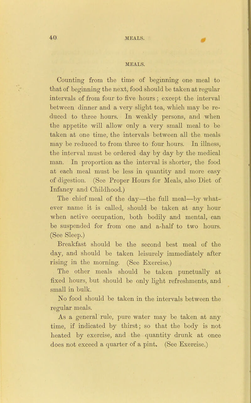 0 MEALS. Counting from the time of beginning one meal to that of beginning the next, food should be taken at regular intervals of from four to five hours ; except the interval between dinner and a very slight tea, which may be re- duced to three hours. In weakly persons, and when the appetite will allow only a very small meal to be taken at one time, the intervals between all the meals may be reduced to from three to four hours. In illness, the interval must be ordered day by day by the medical man. In proportion as the interval is shorter, the food at each meal must be less in quantity and more easy of digestion. (See Proper Hours for Meals, also Diet of Infancy and Childhood.) The chief meal of the day—the full meal—by what- ever name it is called, should be taken at any hour when active occupation, both bodily and mental, can be suspended for from one and a-half to two hours. (See Sleep.) Breakfast should be the second best meal of the day, and should be taken leisurely immediately after rising in the morning. (See Exercise.) The other meals should be taken punctually at fixed hours, but should be only light refreshments, and small in bulk. No food should be taken in the intervals between the regular meals. As a general rule, pure water may be taken at any time, if indicated by thirst; so that the body is not heated by exercise, and the quantity drunk at once does not exceed a quarter of a pint. (See Exercise.)