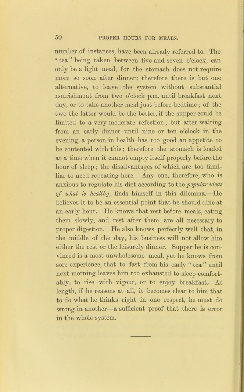 number of instances, have been already referred to. The  tea being taken between five and seven o'clock, can only be a light meal, for the stomach does not require more so soon after dinner; therefore there is but one alternative, to leave the system without substantial nourishment from two o'clock p.m. until breakfast next day, or to take another meal just before bedtime; of the two the latter would be the better, if the supper could be limited to a very moderate refection; but after waiting from an early dinner until nine or ten o'clock in the evening, a person in health has too good an appetite to be contented with this; therefore the stomach is loaded at a time when it cannot empty itself properly before the hour of sleep; the disadvantages of which are too fami- liar to need repeating here. Any one, therefore, who is anxious to regulate his diet according to the popular ideas of what is healthy, finds himself in this dilemma.—He believes it to be an essential point that he should dine at an early hour. He knows that rest before meals, eating them slowly, and rest after them, are all necessary to proper digestion. He also knows perfectly well that, in the middle of the day, his business will not allow him either the rest or the leisurely dinner. Supper he is con- vinced is a most unwholesome meal, yet he knows from sore experience, that to fast from his early  tea  until next morning leaves him too exhausted to sleep comfort- ably, to rise with vigour, or to enjoy breakfast.—At length, if he reasons at all, it becomes clear to him that to do what he thinks right in one respect, he must do wrong in another—a sufficient proof that there is error in the whole system.