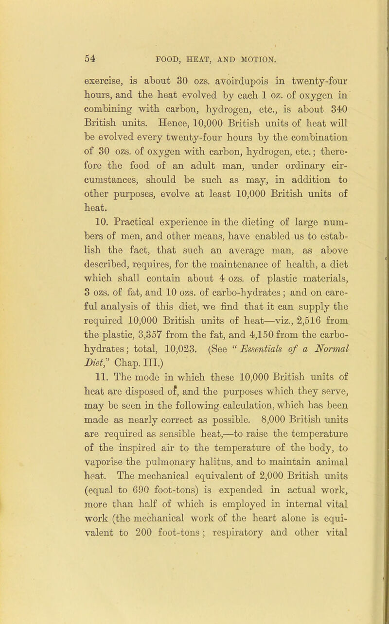 exercise, is about 30 ozs. avoirdupois in twenty-four hours, and the heat evolved by each 1 oz. of oxygen in combining with carbon, hydrogen, etc., is about 340 British units. Hence, 10,000 British units of heat will be evolved every twenty-four hours by the combination of 30 ozs. of oxygen with carbon, hydrogen, etc.; there- fore the food of an adult man, under ordinary cir- cumstances, should be such as may, in addition to other purposes, evolve at least 10,000 British units of heat. 10. Practical experience in the dieting of large num- bers of men, and other means, have enabled us to estab- lish the fact, that such an average man, as above described, requires, for the maintenance of health, a diet which shall contain about 4 ozs. of plastic materials, 3 ozs. of fat, and 10 ozs. of carbo-hydrates; and on care- ful analysis of this diet, we find that it can supply the required 10,000 British units of heat—viz., 2,516 from the plastic, 3,357 from the fat, and 4,150 from the carbo- hydrates; total, 10,023. (See Essentials of a Normal Diet; Chap. III.) 11. The mode in which these 10,000 British units of heat are disposed of, and the purposes which they serve, may be seen in the following calculation, which has been made as nearly correct as possible. 8,000 British imits are required as sensible heat,—to raise the temperature of the inspired air to the temperature of the body, to vaporise the pulmonary halitus, and to maintain animal heat. The mechanical equivalent of 2,000 British imits (equal to 690 foot-tons) is expended in actual work, more than half of which is employed in internal vital work (the mechanical work of the heart alone is equi- valent to 200 foot-tons; respiratory and other vital