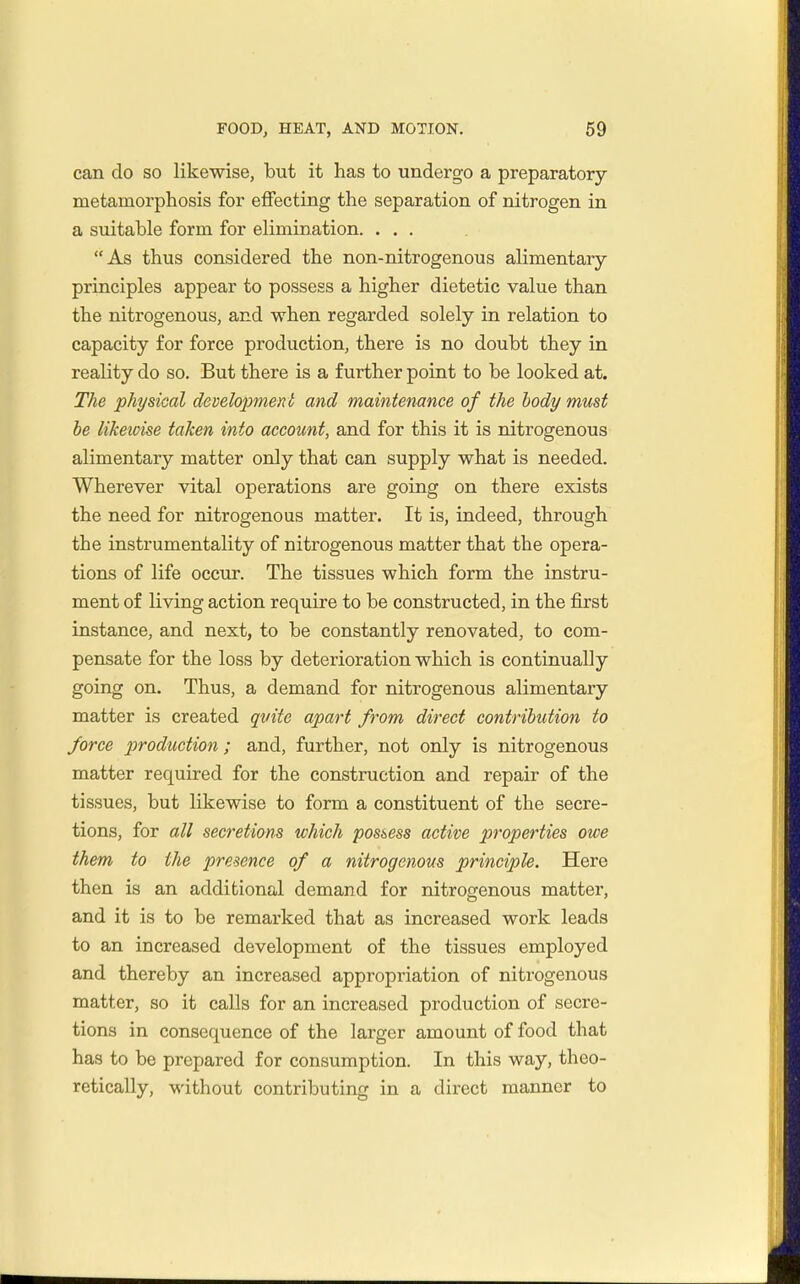 can do so likewise, but it has to undergo a preparatory metamorphosis for effecting the separation of nitrogen in a suitable form for elimination. ... As thus considered the non-nitrogenous alimentary- principles appear to possess a higher dietetic value than the nitrogenous, and when regarded solely in relation to capacity for force production, there is no doubt they in reality do so. But there is a further point to be looked at. The physical developmeni and maintenance of the body must be likewise taken into account, and for this it is nitrogenous alimentary matter only that can supply what is needed. Wherever vital operations are going on there exists the need for nitrogenous matter. It is, indeed, through the instrumentality of nitrogenous matter that the opera- tions of life occur. The tissues which form the instru- ment of living action require to be constructed, in the first instance, and next, to be constantly renovated, to com- pensate for the loss by deterioration which is continually going on. Thus, a demand for nitrogenous alimentary matter is created quite apart from direct contribution to force production ; and, further, not only is nitrogenous matter required for the construction and repair of the tissues, but likewise to form a constituent of the secre- tions, for all secretions which possess active properties owe them to the presence of a nitrogenous principle. Here then is an additional demand for nitrogenous matter, and it is to be remarked that as increased work leads to an increased development of the tissues employed and thereby an increased appropriation of nitrogenous matter, so it calls for an increased production of secre- tions in consequence of the larger amount of food that has to be prepared for consumption. In this way, theo- retically, without contributing in a direct manner to