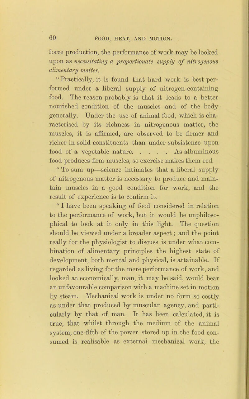 force production, the performance of work may be looked upon as necessitating a proportionate supply of nitrogenous alimentary matter.  Practically, it is found that hard work is best per- formed under a liberal supply of nitrogen-containing food. The reason probably is that it leads to a better nourished condition of the muscles and of the body generally. Under the use of animal food, which is cha- racterised by its richness in nitrogenous matter, the muscles, it is affirmed, are observed to be firmer and richer in solid constituents than under subsistence upon food of a vegetable nature As albuminous food produces firm muscles, so exercise makes them red.  To sum up—science intimates that a libei-al supply of nitrogenous matter is necessary to produce and main- tain muscles in a good condition for work, and the result of experience is to confirm it.  I have been speaking of food considered in relation to the performance of work, but it would be unphiloso- phical to look at it only in this light. The question should be viewed under a broader aspect; and the point really for the physiologist to discuss is imder what com- bination of ahmentary principles the highest state of development, both mental and physical, is attainable. If regarded as living for the mere performance of work, and looked at economically, man, it may be said, would bear an unfavoui'able comparison with a machine set in motion by steam. Mechanical work is under no form so costly as under that produced by muscular agency, and parti- cularly by that of man. It has been calculated, it is true, that whilst through the medium of the animal system, one-fifth of the power stored up in the food con- sumed is realisable as external mechanical work, the