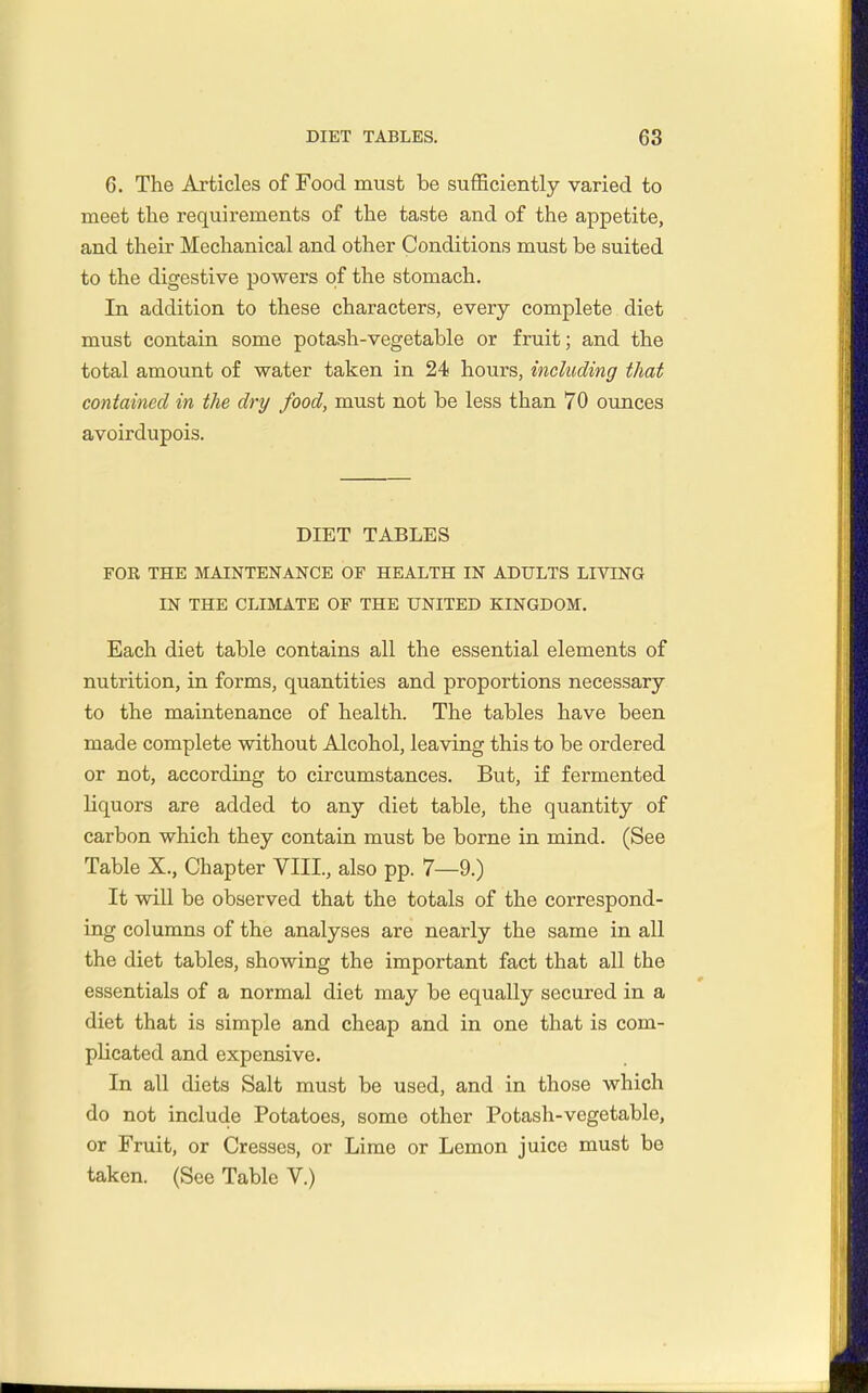 6. The Articles of Food must be sufficiently varied to meet the requirements of the taste and of the appetite, and their Mechanical and other Conditions must be suited to the digestive powers of the stomach. In addition to these characters, every complete diet must contain some potash-vegetable or fruit; and the total amount of water taken in 24 hours, including that contained in the dry food, must not be less than 70 ounces avoirdupois. DIET TABLES FOK THE MAINTENANCE OF HEALTH IN ADULTS LIVING IN THE CLIMATE OF THE UNITED KINGDOM. Each diet table contains all the essential elements of nutrition, in forms, quantities and proportions necessary to the maintenance of health. The tables have been made complete without Alcohol, leaving this to be ordered or not, according to circumstances. But, if fermented liquors are added to any diet table, the quantity of carbon which they contain must be borne in mind. (See Table X., Chapter YIII., also pp. 7—9.) It wiU be observed that the totals of the correspond- ing columns of the analyses are nearly the same in all the diet tables, showing the important fact that all the essentials of a normal diet may be equally secured in a diet that is simple and cheap and in one that is com- plicated and expensive. In all diets Salt must be used, and in those which do not include Potatoes, some other Potash-vegetable, or Fruit, or Cresses, or Lime or Lemon juice must be taken. (See Table V.)