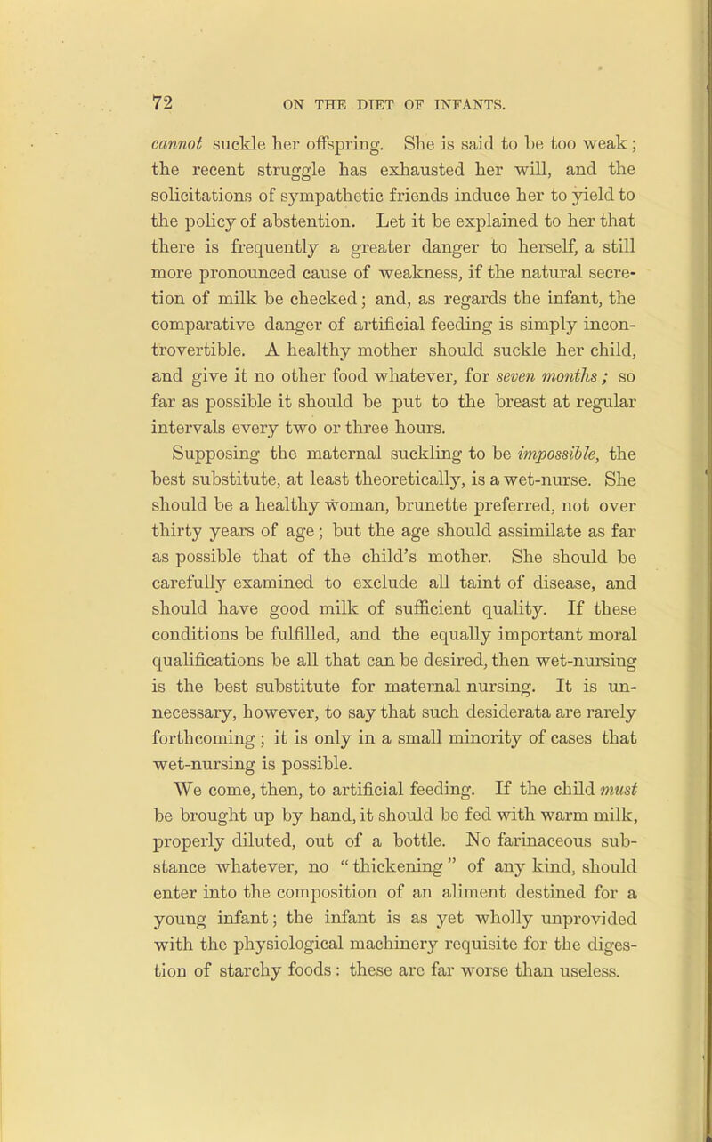 cannot suckle her offspring. She is said to be too weak; the recent struggle has exhausted her will, and the solicitations of sympathetic friends induce her to yield to the policy of abstention. Let it be explained to her that there is frequently a greater danger to herself, a still more pronounced cause of weakness, if the natural secre- tion of milk be checked; and, as regards the infant, the comparative danger of artificial feeding is simply incon- trovertible. A healthy mother should suckle her child, and give it no other food whatever, for seven months ; so far as possible it should be put to the breast at regular intervals every two or three hours. Supposing the maternal suckling to be impossible, the best substitute, at least theoretically, is a wet-nurse. She should be a healthy woman, brunette preferred, not over thirty years of age; but the age should assimilate as far as possible that of the child's mother. She should be carefully examined to exclude all taint of disease, and should have good milk of sufficient quality. If these conditions be fulfilled, and the equally important moral qualifications be all that can be desired, then wet-nursing is the best substitute for maternal nursing. It is un- necessary, however, to say that such desiderata are rarely forthcoming ; it is only in a small minority of cases that wet-nursing is possible. We come, then, to artificial feeding. If the child must be brought up by hand, it should be fed with warm milk, properly diluted, out of a bottle. No farinaceous sub- stance whatever, no  thickening  of any kind, should enter into the composition of an aliment destined for a young infant; the infant is as yet wholly unprovided with the physiological machinery requisite for the diges- tion of starchy foods : these arc far woise than useless.