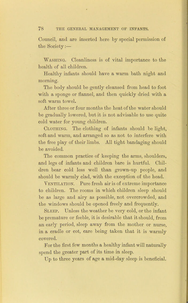 Council, and are inserted here by special permission of the Society:— Washing. Cleanliness is of vital importance to the health of all children. Healthy infants should have a warm bath night and morning. The body should be gently cleansed from head to foot with a sponge or flannel, and then quickly dried with a soft warm towel. After three or four months the heat of the water should be gradually lowered, but it is not advisable to use quite cold water for young children. Clothing. The clothing of infants should be light, soft and warm, and arranged so as not to interfere with the free play of their limbs. All tight bandaging should be avoided. The common practice of keeping the arms, shoulders, and legs of infants and children bare is hurtful. Chil- dren bear cold less well than grown-up people, and should be warmly clad, with the exception of the head. Ventilation. Pure fresh air is of extreme importance to children. The rooms in which children sleep should be as large and airy as possible, not overcrowded, and the windows should be opened freely and frequently. Sleep. Unless the weather be very cold, or the infant be premature or feeble, it is desirable that it should, from an early period, sleep away from the mother or nurse, in a cradle or cot, care being taken that it is warmly covered. For the first few months a healthy infant will naturally spend the greater part of its time in sleep. Up to three years of age a mid-day sleep is beneficial.