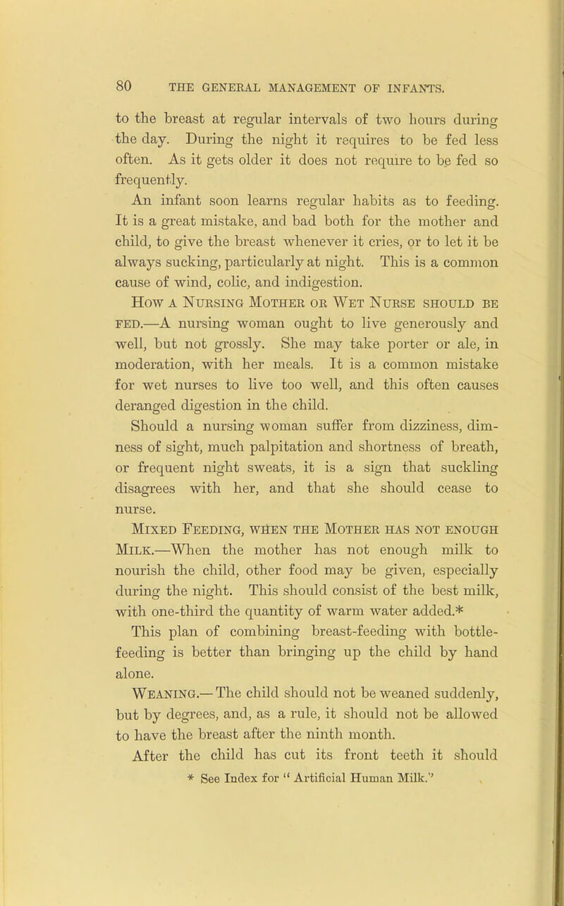 to the breast at regular intervals of two hours during the day. During the night it requires to be fed less often. As it gets older it does not require to be fed so frequently. An infant soon learns regular habits as to feeding. It is a great mistake, and bad both for the mother and child, to give the breast whenever it cries, or to let it be always sucking, particularly at night. This is a common cause of wind, colic, and indigestion. How A NuEsiNG Mother or Wet Nurse should be FED.—A nursing woman ought to live generously and well, but not grossly. She may take porter or ale, in moderation, with her meals. It is a common mistake for wet nurses to live too well, and this often causes deranged digestion in the child. Should a nursing woman suffer from dizziness, dim- ness of sight, much palpitation and shortness of breath, or frequent night sweats, it is a sign that suckling disagrees with her, and that she should cease to nurse. Mixed Feeding, when the Mother has not enough Milk.—When the mother has not enough milk to nourish the child, other food may be given, especially during the night. This should consist of the best milk, with one-third the quantity of warm water added.* This plan of combining breast-feeding with bottle- feeding is better than bringing up the child by hand alone. Weaning.— The child should not be weaned suddenly, but by degrees, and, as a rule, it should not be allowed to have the breast after the ninth month. After the child has cut its front teeth it should * See Index for  Artificial Human Milk.''
