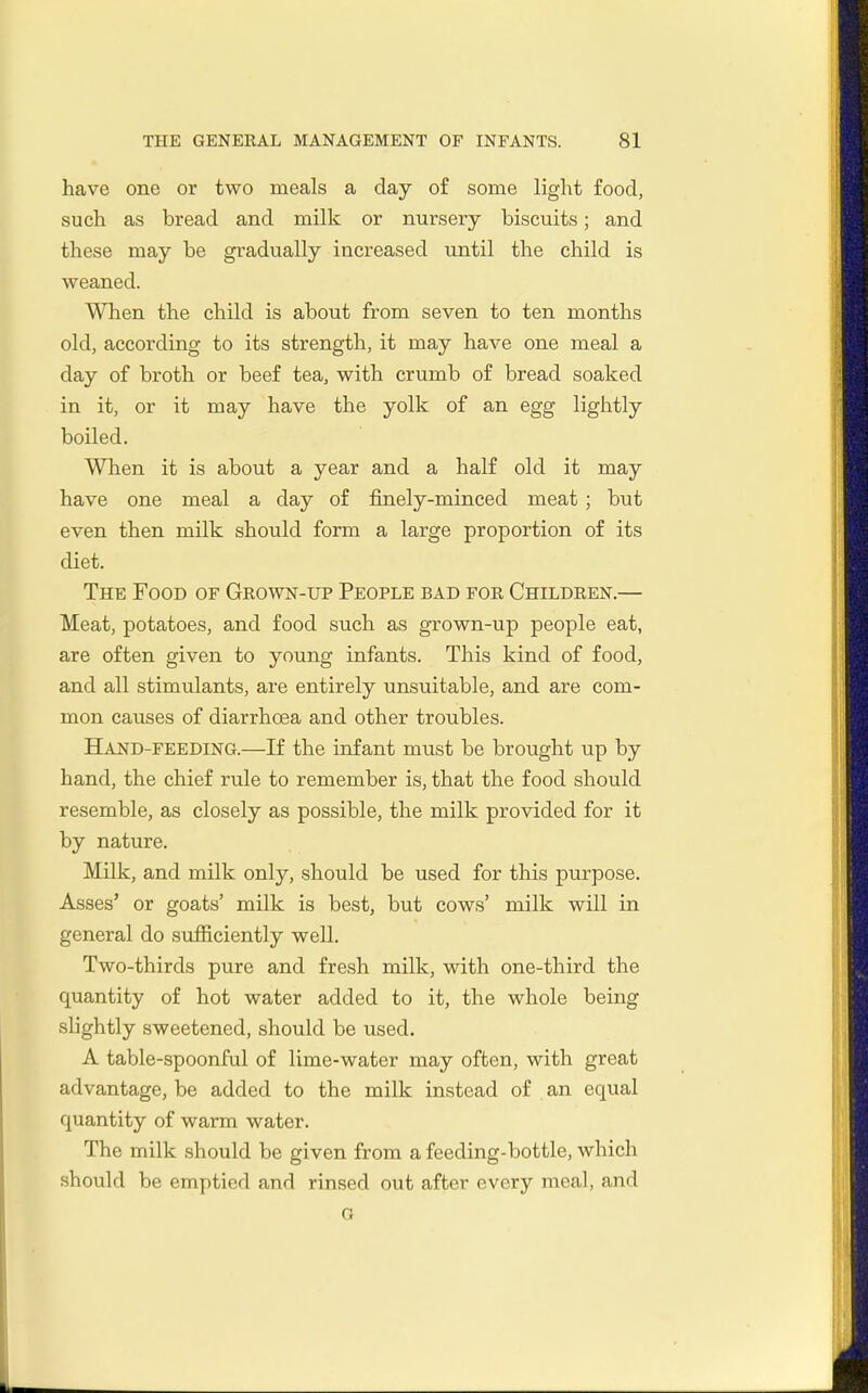 have one or two meals a day of some light food, such as bread and milk or nursery biscuits; and these may be gradually increased until the child is weaned. When the child is about from seven to ten months old, according to its strength, it may have one meal a day of broth or beef tea, with crumb of bread soaked in it, or it may have the yolk of an egg lightly boiled. When it is about a year and a half old it may have one meal a day of finely-minced meat ; but even then milk should form a large proportion of its diet. The Food of Geown-up People bad foe Childeen.— Meat, potatoes, and food such as grown-up people eat, are often given to young infants. This kind of food, and all stimulants, are entirely unsuitable, and are com- mon causes of diarrhoea and other troubles. Hand-feeding.—If the infant must be brought up by hand, the chief rule to remember is, that the food should resemble, as closely as possible, the milk provided for it by nature. Milk, and milk only, should be used for this purpose. Asses' or goats' milk is best, but cows' milk will in general do sufficiently well. Two-thirds pure and fresh milk, with one-third the quantity of hot water added to it, the whole being slightly sweetened, should be used. A table-spoonful of lime-water may often, with great advantage, be added to the milk instead of . an equal quantity of warm water. The milk should be given from a feeding-bottle, which should be emptied and rinsed out after every meal, and o