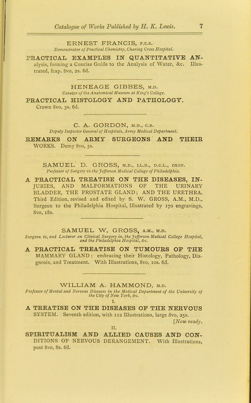 ERNEST FRANCIS, f.c.s. Demonstrator of Practical Chemistry, Charing Cross Hospital. PRACTICAL EXAMPLES IN QUANTITATIVE AN- alysis, forming a Concise Guide to the Analysis of Water, &c. Illus- trated, fcap. Svo, 2S. 6d. HENEAGE GIBBES, m.d. Curator of the Anatomical Museum at King's College. PRACTICAL HISTOLOGY AND PATHOLOGY. Crown Svo, 3s. 6d. C. A. GORDON, M.D., c.B. Deputy Inspector General of Hospitals, A rmy Medical Department. REMARKS ON ARMY SURGEONS AND THEIR WORKS. Demy Svo, 5s. SAMUEL D. GROSS, m.d., ll.d., d.c.l., oxon. Professor of Surgery in the Jefferson Medical College of Philadelphia. A PRACTICAL TREATISE ON THE DISEASES, IN- JURIES, AND MALFORMATIONS OF THE URINARY BLADDER, THE PROSTATE GLAND; AND THE URETHRA. Third Edition, revised and edited by S. W. GROSS, A.M., M.D., Surgeon to the Philadelphia Hospital, Illustrated by 170 engravings, Svo, i8s. SAMUEL W. GROSS, a.m., m.d. Surgeon to, and Lecturer on Clinical Surgery in, the Jefferson Medical College Hospital, and the Philadelphia Hospital, &c. A PRACTICAL TREATISE ON TUMOURS OP THE MAMMARY GLAND : embracing their Histology, Pathology, Dia- gnosis, and Treatment. With Illustrations, Svo, los. 6d. WILLIAM A. HAMMOND, m.d. Professor of Mental and Nervous Diseases in the Medical Department of the University of the City of New York, &c. I. A TREATISE ON THE DISEASES OP THE NERVOUS SYSTEM. Seventh edition, with 112 Illustrations, large Svo, 25s. [_Now ready. II. SPIRITUALISM AND ALLIED CAUSES AND CON- DITIONS OF NERVOUS DERANGEMENT. With Illustrations, post Svo, Ss. 6d.