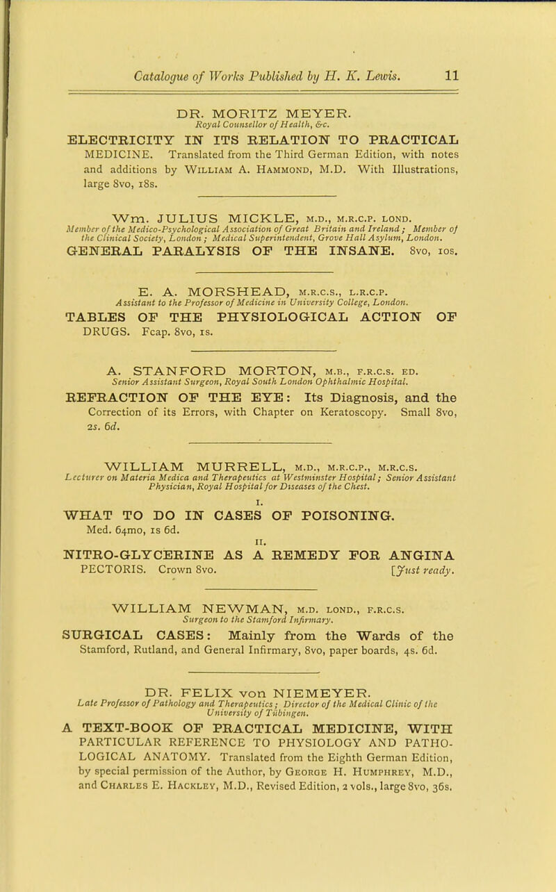 DR. MORITZ MEYER. Royal Counsellor of Health, &c. ELECTRICITY IN ITS RELATION TO PRACTICAL MEDICINE. Translated from the Third German Edition, with notes and additions by William A. Hammond, M.D. With Illustrations, large 8vo, i8s. Wm. JULIUS MICKLE, m.d., m.r.c.p. lond. Member of the Medico-Psychological Association of Great Britain and Ireland ; Member of the Clinical Society, London ; Medical Superintendent, Grove Hall Asylum, London. GENERAL PARALYSIS OF THE INSANE. 8vo, los. E. A. MORSHEAD, m.r.c.s., l.r.c.p. Assistant to the Professor of Medicine in University College, London. TABLES OP THE PHYSIOLOGICAL ACTION OP DRUGS. Fcap. 8vo, is. A. STANFORD MORTON, m.b., f.r.c.s. ed. Senior Assistant Surgeon, Royal South London Ophthalmic Hospital. REFRACTION OF THE EYE: Its Diagnosis, and the Correction of its Errors, with Chapter on Keratoscopy. Small Svo, zs. 6d. WILLIAM MURRELL, m.d., m.r.c.p., m.r.c.s. Lecturer on Materia Medica and Therapeutics at Westminster Hospital; Senior Assistant Physician, Royal Hospital for Diseases of the Chest. I. WHAT TO DO IN CASES OF POISONING. Med. 64mo, is 6d. II. NITRO-GLYCERINE AS A REMEDY FOR ANGINA PECTORIS. Crown 8vo. [yust ready. WILLIAM NEWMAN, m.d. lond., f.r.c.s. Surgeon to the Stamford Infirmary. SURGICAL CASES: Mainly from the Wards of the Stamford, Rutland, and General Infirmary, Svo, paper boards, 4s. 6d. DR. FELIX von NIEMEYER. Late Professor of Pathology and Therapeutics; Director of the Medical Clinic of the University of Tubingen. A TEXT-BOOK OF PRACTICAL MEDICINE, WITH PARTICULAR REFERENCE TO PHYSIOLOGY AND PATHO- LOGICAL ANATOMY. Translated from the Eighth German Edition, by special permission of the Author, by George H. Humphrey, M.D., and Charles E. Hackley, M.D., Revised Edition, 2 vols., large Svo, 36s.