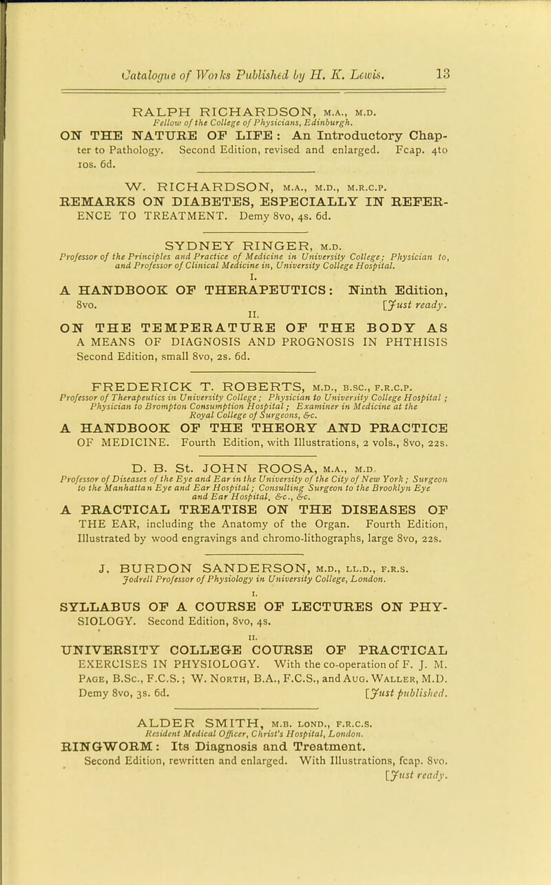 RALPH RICHARDSON, m.a., m.d. Fellow of the College of Physicians, Edinburgh. ON THE NATURE OP LIFE : An Introductory Chap- ter to Pathology. Second Edition, revised and enlarged. Fcap. 4to ICS. 6d. W. RICHARDSON, m.a., m.d., m.r.c.p. REMARKS ON DIABETES, ESPECIALLY IN REFER- ENCE TO TREATMENT. Demy 8vo, 4s, 6d. SYDNEY RINGER, m.d. Professor of the Principles and Practice of Medicine in University College; Physician to, and Professor of Clinical Medicine in, University College Hospital. I. A HANDBOOK OF THERAPEUTICS: Ninth Edition, 8vo. [Just ready. ON THE TEMPERATURE OF THE BODY AS A MEANS OF DIAGNOSIS AND PROGNOSIS IN PHTHISIS Second Edition, small 8vo, 2S. 6d. FREDERICK T. ROBERTS, m.d., b.sc, f.r.c.p. Professor of Therapeutics in University College; Physician to University College Hospital ; Physician to Brompton Consumption Hospital; Examiner in Medicine at the Royal College of Surgeons, &c. A HANDBOOK OF THE THEORY AND PRACTICE OF MEDICINE. Fourth Edition, with Illustrations, 2 vols., Svo, 22s. D. B. St. JOHN ROOSA, m.a., m.d. Professor of Diseases of the Eye and Ear in the University of the City of New York ; Surgeon to the Manhattan Eye and Ear Hospital; Consulting Surgeon to the Brooklyn Eye and Ear Hospital. &c., &c. A PRACTICAL TREATISE ON THE DISEASES OF THE EAR, including the Anatomy of the Organ. Fourth Edition, Illustrated by wood engravings and chromo-lithographs, large Svo, 22s. J, BURDON SANDERSON, m.d., ll.d., f.r.s. Jodrell Professor of Physiology in University College, London. I. SYLLABUS OP A COURSE OF LECTURES ON PHY- SIOLOGY. Second Edition, Svo, 4s. 11. UNIVERSITY COLLEGE COURSE OF PRACTICAL EXERCISES IN PHYSIOLOGY. With the co-operation of F. J. M. Page, B.Sc, F.C.S. ; W. North, B.A., F.C.S., and Aug. Waller, M.D. Demy Svo, 3s. 6d. [.yust published. ALDER SMITH, m.b. lond., f.r.c.s. Resident Medical Officer, Christ's Hospital, London. RINGWORM : Its Diagnosis and Treatment. Second Edition, rewritten and enlarged. With Illustrations, fcap. Svo. lyust ready.