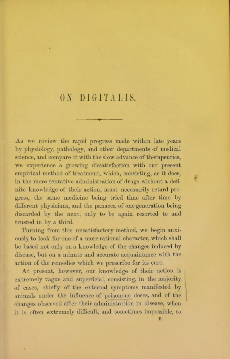 As we review the rapid progress made within late years by physiology, pathology, and other departments of medical science, and compare it with the slow advance of therapeutics, we experience a growing dissatisfaction with our present empirical method of treatment, which, consisting, as it does, in the mere tentative administration of drugs without a defi- nite knowledge of their action, must necessarily retard pro- gress, the same medicine being tried time after time by different physicians, and the panacea of one generation being discarded by the next, only to be again resorted to and trusted in by a third. Turning from this unsatisfactory method, we begin anxi- ously to look for one of a more rational character, which sh;ill be based not only on a knowledge of the changes induced by disease, but on a minute and accurate acquaintance with the action of the remedies which we prescribe for its cure. At present, however, our knowledge of their action is extremely vague and superficial, consisting, in the majority of cases, chiefly of the external symptoms manifested by animals under the influence of poisonous doses, and of the changes observed after their administration in disease, when it is often extremely difficult, and sometimes impossible, to B