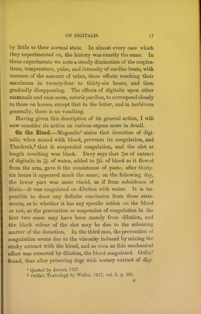 by little to their normal state. In almost every case which they experimented on, the history was exactly the same. In these experiments we note a steady diminution of the respira- tions, temperature, pulse, and intensity of cardiac beats, with increase of the amount of urine, these effects reaching their maximum in twenty-four to thirty-six hours, and then gradually disappearing. The effects of digitalis upon other mammals and man seem, cceteris jwibus, to correspond closely to those on horses, except that in the latter, and in herbivora generally, there is no vomiting. Having given this description of its general action, I will now consider its action on various organs more in detail. On the Blood.—Magendie1 states that decoction of digi- talis, when mixed with blood, prevents its coagulation, and Thackrah,2 that it suspended coagulation, and the clot at length resulting was black. Davy says that 3ss of extract of digitalis in of water, added to §ii. of blood as it flowed from the arm, gave it the consistence of paste; after thirty- six hours it appeared much the same; on the following day, the lower part was more viscid, as if from subsidence of fibrin—it was coagulated on dilution with water. It is im- possible to draw any definite conclusion from these state- ments, as to whether it has any specific action on the blood or not, as the prevention or suspension of coagulation in the first two cases may have been merely from dilution, and the black colour of the clot may be due to the colouriiu; matter of the decoction. In the third case, the prevention of coagulation seems due to the viscosity induced by mixing the sticky extract with the blood, and as soon as this mechanical effect was removed by dilution, the blood coagulated. Orfila2 found, that after poisoning dogs with watery extract of digi- 1 Quoted by Lancet, 1337. 3 Orfila's Toxicology by Waller, 1817, vol. ii. p. 231. C