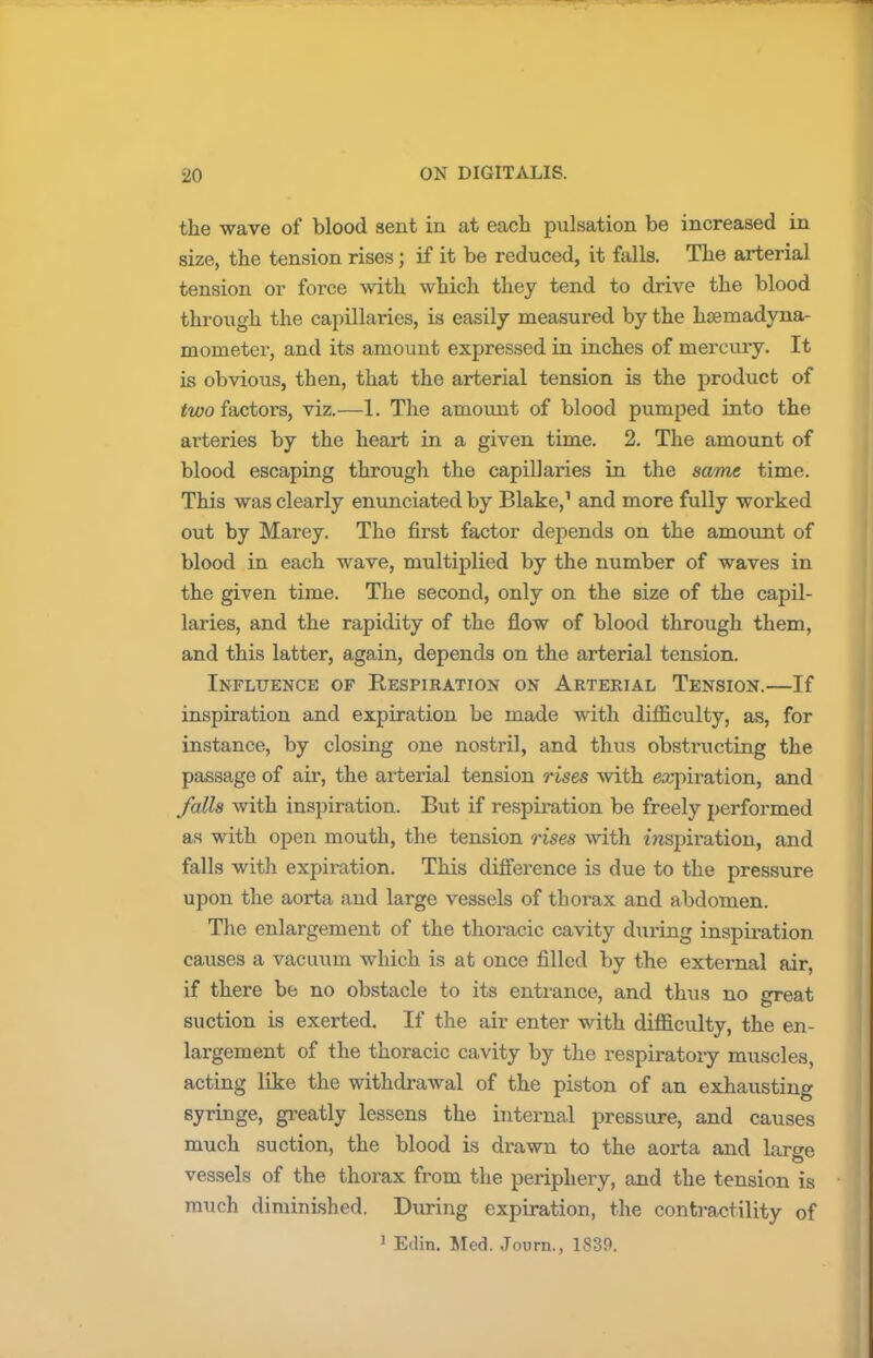 the wave of blood sent in at each pulsation be increased in size, the tension rises ; if it be reduced, it falls. The arterial tension or force with which they tend to drive the blood through the capillaries, is easily measured by the hsemadyna- mometer, and its amount expressed in inches of mercury. It is obvious, then, that the arterial tension is the product of two factors, viz.—1. The amount of blood pumped into the arteries by the heart in a given time. 2. The amount of blood escaping through the capillaries in the same time. This was clearly enunciated by Blake,1 and more fully worked out by Marey. Tho first factor depends on the amount of blood in each wave, multiplied by the number of waves in the given time. The second, only on the size of the capil- laries, and the rapidity of the flow of blood through them, and this latter, again, depends on the arterial tension. Influence of Respiration on Arterial Tension.—If inspiration and expiration be made with difficulty, as, for instance, by closing one nostril, and thus obstructing the passage of air, the arterial tension rises with expiration, and falls with inspiration. But if respiration be freely performed as with open mouth, the tension rises with inspiration, and falls with expiration. This difference is due to the pressure upon the aorta and large vessels of thorax and abdomen. The enlargement of the thoracic cavity dtiring inspiration causes a vacuum which is at once filled by the external air, if there be no obstacle to its entrance, and thus no great suction is exerted. If the air enter with difficulty, the en- largement of the thoracic cavity by the respiratory muscles, acting like the withdrawal of the piston of an exhausting syringe, greatly lessens the internal pressure, and causes much suction, the blood is drawn to the aorta and large vessels of the thorax from the periphery, and the tension is much diminished. During expiration, the contractility of 1 Eilin. Med. Journ., 1839.