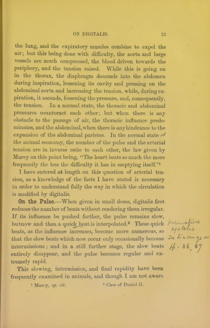 the lung, and the expiratoxy muscles combine to expel the air; but this being done with difficulty, the aorta and large vessels are much compressed, the blood driven towards the periphery, and the tension raised. While this is going on in the thorax, the diaphragm descends into the abdomen during inspiration, lessening its cavity and pressing on the abdominal aorta and increasing the tension, while, during ex- piration, it ascends, lessening the pressure, and, consequently, the tension. In a normal state, the thoracic and abdominal pressures counteract each other; but when there is any obstacle to the passage of air, the thoracic influence predo- minates, and the abdominal, when there is any hindrance to the expansion of the abdominal pax'ietes. In the normal state of the animal economy, the number of the pulse and the arterial tension are in inverse ratio to each other, the law given by Marey on this point being, The heart beats so much the more frequently the less the difficulty it has in emptying itself.1 I have entered at length on this question of arterial ten- sion, as a knowledge of the facts I have stated is necessary in order to understand fully the way in which the circulation is modified by digitalis. On the Pulse.—When given in small doses, digitalis first reduces the number of beats without rendering them irregular. If its influence be pushed farther, the pulse remains slow, butnow and then a quick_beat is interpolated.2 These quick A1 r - '^j^*^ beats, as the influence increases, become more numerous, so ^i* v *d that the slow beats which now occur only occasionally become ^ a CAAV °* intermissions ; and in a still further stage, the slow beats fj. . Bif 8^ entirely disappear, and the pulse becomes regular and ex- tremely rapid. This slowing, intermission, and final rapidity have been frequently examined in animals, and though I am not aware 1 Marey, op. cit. 8 Case of Daniel G.