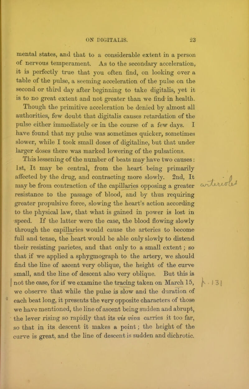 mental states, and that to a considerable extent in a person of nervous temperament. As to the secondary acceleration, it is perfectly time that you often find, on looking over a table of the pulse, a seeming acceleration of the pulse on the second or third day after beginning to take digitalis, yet it is to no great extent and not greater than we find in health. Though the primitive acceleration be denied by almost all authorities, few doubt that digitalis causes retardation of the pulse either immediately or in the course of a few days. I have found that my pulse was sometimes quicker, sometimes slower, while I took small doses of digitaline, but that under larger doses there was marked lowering of the pulsations. This lessening of the number of beats may have two causes: 1st, It may be central, from the heart being primarily affected by the drug, and contracting more slowly. 2nd, It - A may be from contraction of the capillaries opposing a greater c^r^XtAAJnjJ resistance to the passage of blood, and by thus requiring greater propulsive force, slowing the heart's action according to the physical law, that what is gained in power is lost in speed. If the latter were the case, the blood flowing slowly through the capillaries would cause the arteries to become full and tense, the heart would be able only slowly to distend their resisting parietes, and that only to a small extent; so that if we applied a sphygmograph to the artery, we should find the line of ascent very oblique, the height of the curve small, and the line of descent also very oblique. But this is | not the case, for if we examine the tracing taken on March 15, ^-13) we observe that while the pulse is slow and the duration of each beat long, it presents the very opposite characters of those we have mentioned, the line of ascent being sudden and abrupt, the lever rising so rapidly that its vis viva carries it too far, so that in its descent it makes a point; the height of the curve is great, and the line of descent is sudden and dicbrotic.