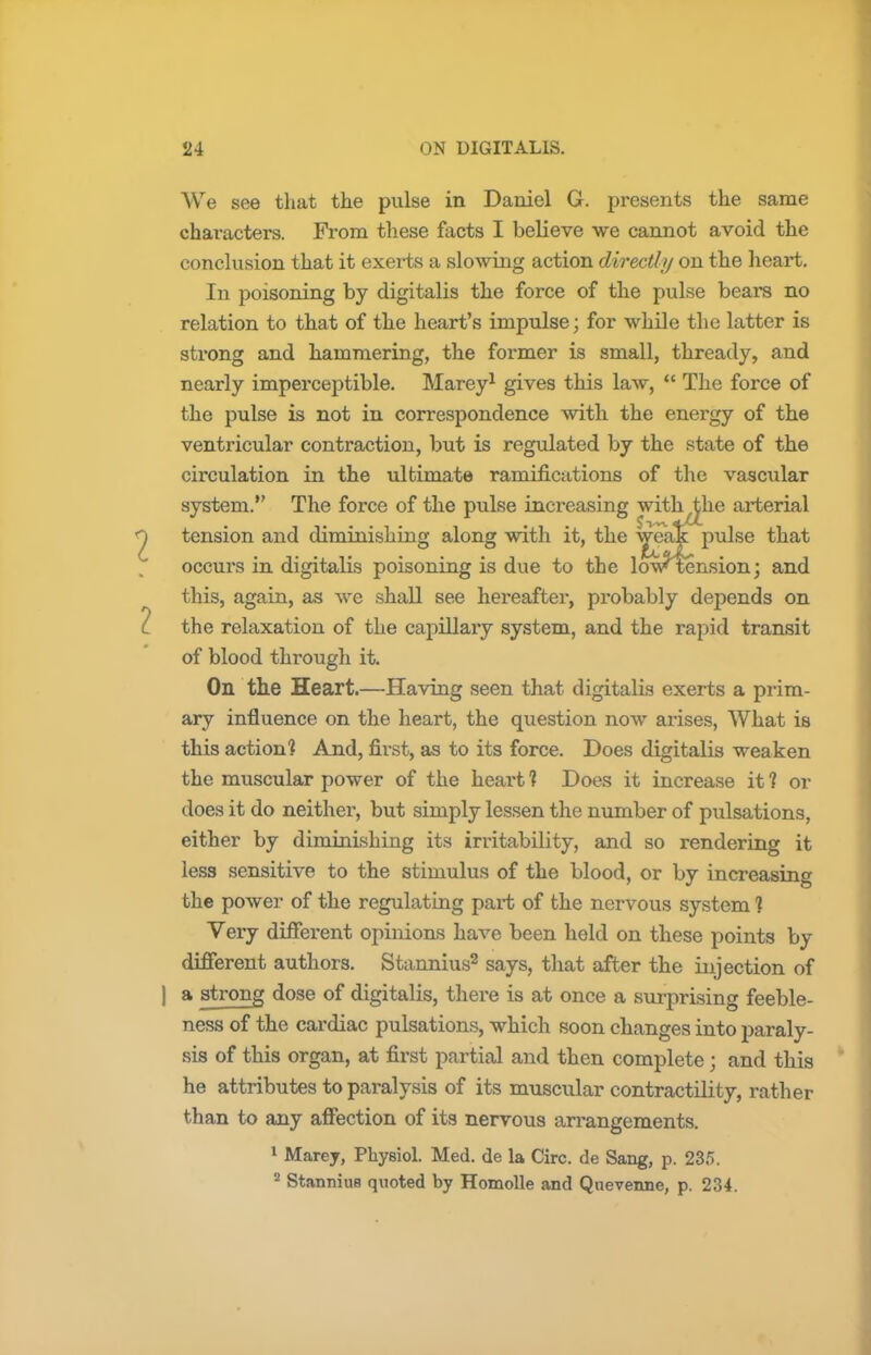 We see that the pulse in Daniel G. presents the same characters. From these facts I believe we cannot avoid the conclusion that it exerts a slowing action directly on the heart. In poisoning by digitalis the force of the pulse bears no relation to that of the heart's impulse; for while the latter is sti'ong and hammering, the former is small, thready, and nearly imperceptible. Marey1 gives this law,  The force of the pulse is not in correspondence with the energy of the ventricular contraction, but is regulated by the state of the circulation in the ultimate ramifications of the vascular system. The force of the pulse increasing with the arterial • .... ■ J>v\ aXc tension and diminishing along with it, the pulse that occurs in digitalis poisoning is due to the lowtension; and this, again, as we shall see hereafter, probably depends on the relaxation of the capillary system, and the rapid transit of blood through it. On the Heart.—Having seen that digitalis exerts a prim- ary influence on the heart, the question now arises, What is this action] And, first, as to its force. Does digitalis weaken the muscular power of the heart 1 Does it increase it ? or does it do neither, but simply lessen the number of pulsations, either by diminishing its irritability, and so rendering it less sensitive to the stimulus of the blood, or by increasing the power of the regulating part of the nervous system ] Very different opinions have been held on these points by different authors. Stannius2 says, that after the injection of | a strong dose of digitalis, there is at once a surprising feeble- ness of the cardiac pulsations, which soon changes into paraly- sis of this organ, at first partial and then complete ; and this he attributes to paralysis of its muscular contractility, rather than to any affection of its nervous arrangements. 1 Marey, Physiol. Med. de la Circ. de Sang, p. 235. 2 Stannius quoted by Homolle and Quevenne, p. 234.