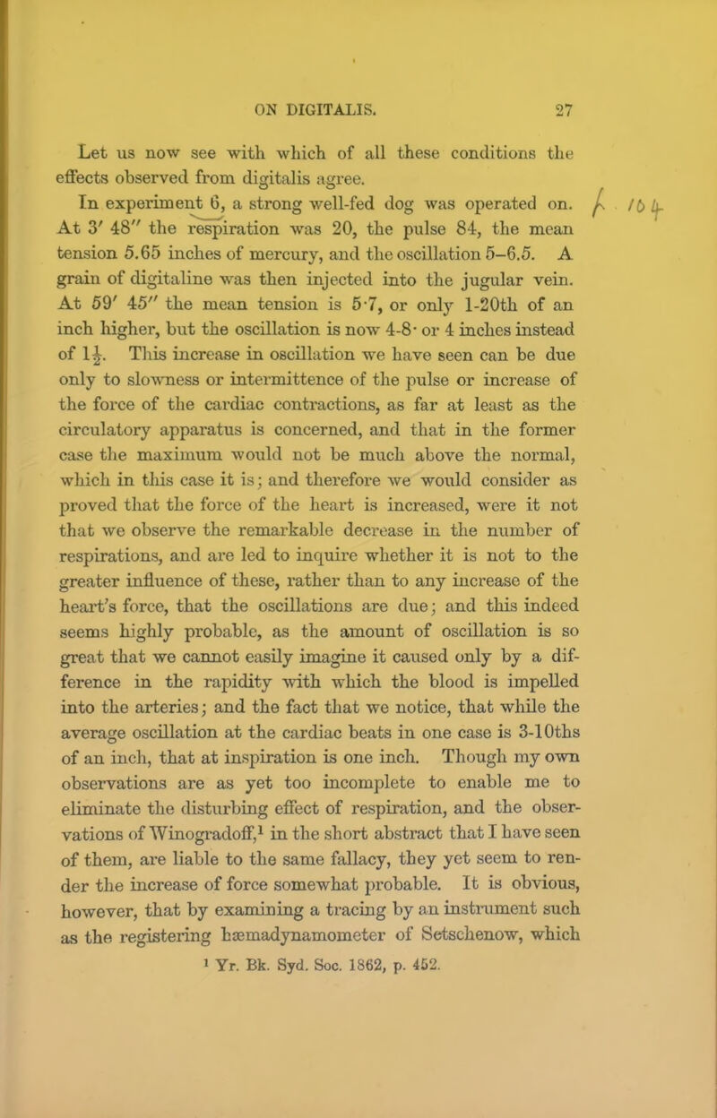 Let us now see with which of all these conditions the effects observed from digitalis agree. In experiment 6, a strong well-fed dog was operated on. At 3' 48 the respiration was 20, the pulse 84, the mean tension 5.65 inches of mercury, and the oscillation 5-6.5. A grain of digitaline was then injected into the jugular vein. At 59' 45 the mean tension is 5-7, or only l-20th of an inch higher, but the oscillation is now 4-8- or 4 inches instead of 1£. This increase in oscillation we have seen can be due only to slowness or intermittence of the pulse or increase of the force of the cardiac contractions, as far at least as the circulatory apparatus is concerned, and that in the former case the maximum would not be much above the normal, which in this case it is; and therefore we would consider as proved that the force of the heart is increased, were it not that we observe the remarkable decrease in the number of respirations, and are led to incpuire whether it is not to the greater influence of these, rather than to any increase of the heart's force, that the oscillations are due; and this indeed seems highly probable, as the amount of oscillation is so great that we cannot easily imagine it caused only by a dif- ference in the rapidity with which the blood is impelled into the arteries; and the fact that we notice, that while the average oscillation at the cardiac beats in one case is 3-10ths of an inch, that at inspiration is one inch. Though my own observations are as yet too incomplete to enable me to eliminate the disturbing effect of respiration, and the obser- vations of Winogradoff,1 in the short abstract that I have seen of them, are liable to the same fallacy, they yet seem to ren- der the increase of force somewhat probable. It is obvious, however, that by examining a tracing by an instrument such as the registering haemadynamometer of Setschenow, which i Yr. Bk. Syd. Soc. 1862, p. 452.