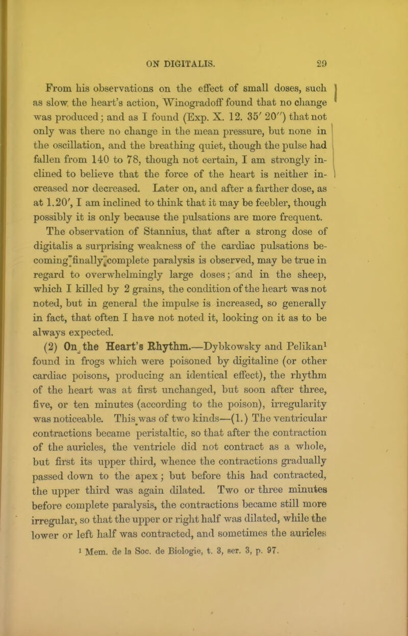 From his observations on the effect of small doses, such as slow the heart's action, Winogradoff found that no change was produced; and as I found (Exp. X. 12. 35' 20) that not only was there no change in the mean pressure, but none in the oscillation, and the breathing quiet, though the pulse had fallen from 140 to 78, though not certain, I am strongly in- clined to believe that the force of the heart is neither in- creased nor decreased. Later on, and after a farther dose, as at 1.20', I am inclined to think that it may be feebler, though possibly it is only because the pulsations are more frequent. The observation of Stannius, that after a strong dose of digitalis a surprising weakness of the cardiac pulsations be- coming'finally^complete paralysis is observed, may be true in regard to overwhelmingly large doses; and in the sheep, which I killed by 2 grains, the condition of the heart was not noted, but in general the impulse is increased, so generally in fact, that often I have not noted it, looking on it as to be always expected. (2) On.the Heart's Rhythm.—Dybkowsky and Pelikan1 found in frogs which were poisoned by digitaline (or other cardiac poisons, producing an identical effect), the rhythm of the heart was at first unchanged, but soon after three, five, or ten minutes (according to the poison), irregularity was noticeable. This was of two kinds—(1.) The ventricular contractions became peristaltic, so that after the contraction of the auricles, the ventricle did not contract as a whole, but first its upper third, whence the contractions gradually passed down to the apex J but before this had contracted, the upper third was again dilated. Two or three minutes before complete paralysis, the contractions became still more irregular, so that the upper or right half was dilated, while the lower or left half was contracted, and sometimes the auricles 1 Mem. de la Soc. de Biologie, t. 3, Ber. 3, p. 97.