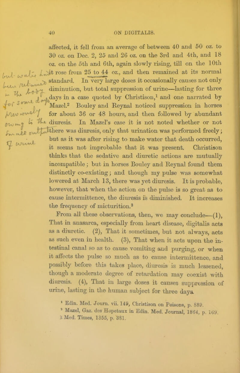 affected, it fell froin an average of between 40 and 50 oz. to 30 oz. on Dec. 2, 25 and 2G oz. on the 3rd and 4th, and 18 oz. on the 5th and 6th, again slowly rising, till on the 10th (svJi uj+XjU rose fr°m 25 to 44 oz., and then remained at its normal njJbv***^ stan^ar<^- --n very l^g*3 doses it occasionally causes not only b~KX*J jLa-Vh diminution, but total suppression of urine—lasting for three M A^*days in a case quoted by Christison,1 and one narrated by fr'f S t /) Mazel.2 Bouley and Reynal noticed suppression ixi horses vrvA&J for about 36 or 48 hours, and then followed by abundant I* diuresis. In Mazel's case it is not noted whether or not Av^ cS& tr»Jttj3^GTG was diuresis, only that urination was performed freely; but as it was after rising to make water that death occurred, it seems not improbable that it was present. Christison thinks that the sedative and diuretic actions are mutually incompatible; but in horses Bouley and Reynal found them distinctly co-existing; and though my pulse was somewhat lowered at March 13, there was yet diuresis. It is probable, however, that when the action on the pulse is so great as to cause intermittence, the diuresis is diminished. It increases the frequency of micturition.3 From all these observations, then, we may conclude—(1), That in anasarca, especially from heart disease, digitalis acts as a diuretic. (2), That it sometimes, but not always, acts as such even in health. (3), That when it acts upon the in- testinal canal so as to cause vomiting and purging, or when it affects the pulse so much as to cause intermittence, and possibly before this takes place, diuresis is much lessened, though a moderate degree of retardation may coexist with diuresis. (4), That in large doses it causes suppression of urine, lasting in the human subject for three days. 1 Edin. Med. Journ. vii. 149, Christison on Poisons, p. 889. a Mazel, Gaz. des Hopetaux in Edin. Med. Journal, 186*4, p. 165). JMed. Times, 1355, p. 381.