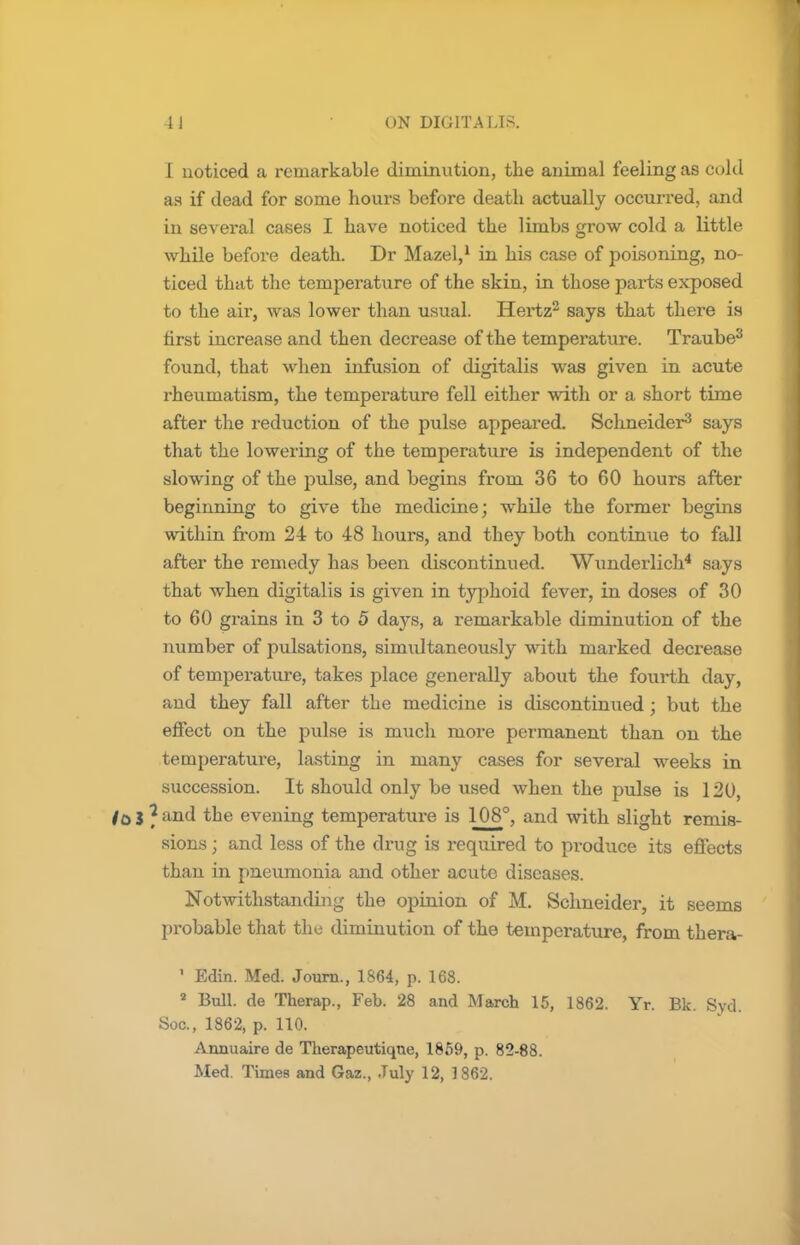 I noticed a remarkable diminution, the animal feeling as cold as if dead for some hours before death actually occurred, and in several cases I have noticed the limbs grow cold a little while before death. Dr Mazel,1 in his case of poisoning, no- ticed that the temperature of the skin, in those parts exposed to the air, was lower than usual. Hertz2 says that there is first increase and then decrease of the temperature. Traube3 found, that when infusion of digitalis was given in acute rheumatism, the temperature fell either with or a short time after the reduction of the pulse appeared. Schneider3 says that the lowering of the temperature is independent of the slowing of the pulse, and begins from 36 to 60 hours after beginning to give the medicine; while the former begins within from 24 to 48 hours, and they both continue to fall after the remedy has been discontinued. Wunderlich4 says that when digitalis is given in typhoid fever, in doses of 30 to 60 grains in 3 to 5 days, a remarkable diminution of the number of pulsations, simultaneously with marked decrease of temperature, takes place generally about the fourth day, and they fall after the medicine is discontinued ; but the effect on the pulse is much more permanent than on the temperature, lasting in many cases for several weeks in succession. It should only be used when the pulse is 120, j * and the evening temperature is 108°, and with slight remis- sions ; and less of the drug is required to produce its effects than in pneumonia and other acute diseases. Notwithstanding the opinion of M. Schneider, it seems probable that the diminution of the temperature, from thera- ' Edin. Med. Journ., 1864, p. 168. 2 Bull, de Therap., Feb. 28 and March 15, 1862. Yr. Bk. Syd. Soc, 1862, p. 110. Annuaire de Therapeutiqne, 1859, p. 82-88.