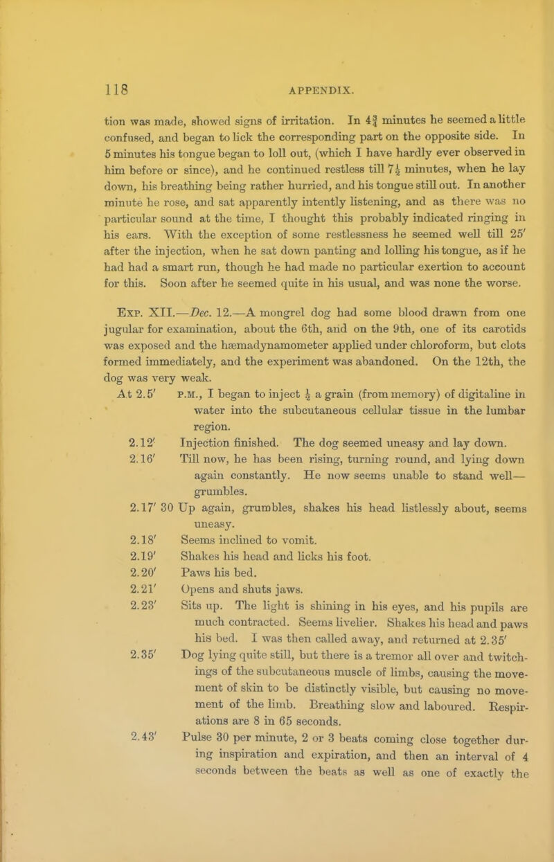 tion was made, showed signs of irritation. In 4f minutes he seemed a little confused, and began to lick the corresponding part on the opposite side. In 5 minutes his tongue began to loll out, (which I have hardly ever observed in him before or since), and he continued restless till 74 minutes, when he lay down, his breathing being rather hurried, and his tongue still out. In another minute he rose, and sat apparently intently listening, and as there was no particular sound at the time, I thought this probably indicated ringing in his ears. With the exception of some restlessness he seemed well till 25' after the injection, when he sat down panting and lolling his tongue, as if he had had a smart run, though he had made no particular exertion to account for this. Soon after he seemed quite in his usual, and was none the worse. Exp. XII.—Dec. 12.—A mongrel dog had some blood drawn from one jugular for examination, about the 6th, and on the 9th, one of its carotids was exposed and the hsemadynamometer applied under chloroform, but clots formed immediately, and the experiment was abandoned. On the 12th, the dog was very weak. At 2.5' p.m., I began to inject \ a grain (from memory) of digitaline in water into the subcutaneous cellular tissue in the lumbar region. 2.12( Injection finished. The dog seemed uneasy and lay down. 2.16' Till now, he has been rising, turning round, and lying down again constantly. He now seems unable to stand well— grumbles. 2.17' 30 Up again, grumbles, shakes his head listlessly about, seems uneasy. 2.18' Seems inclined to vomit. 2.19' Shakes his head and licks his foot. 2.20' Paws his bed. 2.21' Opens and shuts jaws. 2.23' Sits up. The light is shining in his eyes, and his pupils are much contracted. Seems livelier. Shakes his head and paws his bed. I was then called away, and returned at 2.35' 2.35' Dog lying quite still, but there is a tremor all over and twitch- ings of the subcutaneous muscle of limbs, causing the move- ment of skin to be distinctly visible, but causing no move- ment of the limb. Breathing slow and laboured. Respir- ations are 8 in 65 seconds. 2.43' Pulse 30 per minute, 2 or 3 beats coming close together dur- ing inspiration and expiration, and then an interval of 4 seconds between the beats as well as one of exactly the