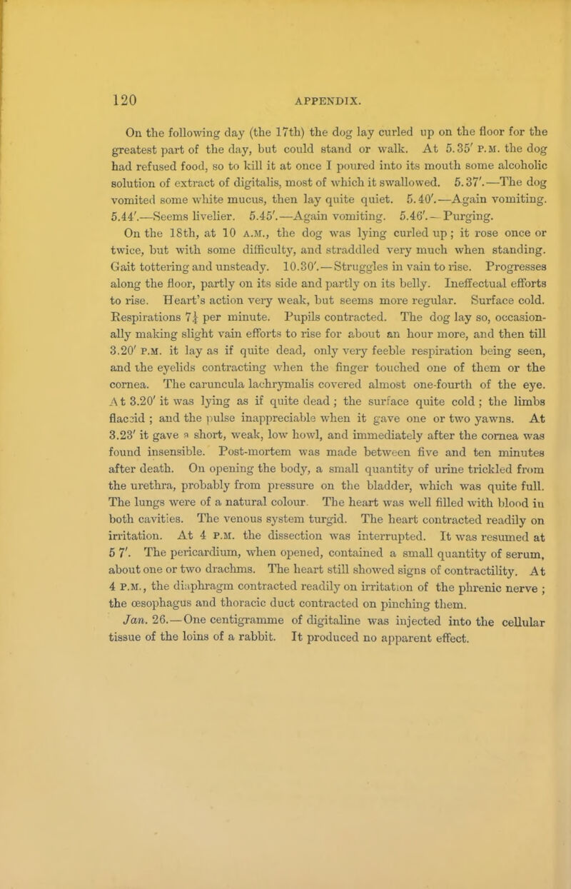 On the following clay (the 17th) the dog lay curled up on the floor for the greatest part of the day, but could stand or walk. At 5.35'P.M. the dog had refused food, so to kill it at once I poured into its mouth some alcoholic solution of extract of digitalis, most of which it swallowed. 5.37'.—The dog vomited some white mucus, then lay quite quiet. 5.40'.—Again vomiting. 5.44'.—Seems livelier. 5.45'.—Again vomiting. 5.46'.— Purging. On the 18th, at 10 a.m., the dog was lying curled up; it rose once or twice, but with some difficulty, and straddled very much when standing. Gait tottering and unsteady. 10.30'. — Struggles in vain to rise. Progresses along the floor, partly on its side and partly on its belly. Ineffectual efforts to rise. Heart's action very weak, but seems more regular. Surface cold. Eespirations 7| per minute. Pupils contracted. The dog lay so, occasion- ally making slight vain efforts to rise for about an hour more, and then till 3.20' p.m. it lay as if quite dead, only very feeble respiration being seen, and ihe eyelids contracting when the finger touched one of them or the cornea. The caruncula lachrymalis covered almost one-fourth of the eye. A t 3.20' it was lying as if quite dead ; the surface quite cold ; the limbs flaccid ; and the pulse inappreciable when it gave one or two yawns. At 3.23' it gave ^ short, weak, low howl, and immediately after the cornea was found insensible. Post-mortem was made between five and ten minutes after death. On opening the body, a small quantity of urine trickled from the urethra, probably from pressure on the bladder, which was quite full. The lungs were of a natural colour The heart was well filled with blood in both cavities. The venous system turgid. The heart contracted readily on irritation. At 4 p.m. the dissection was interrupted. It was resumed at 5 7'. The pericardium, when opened, contained a small quantity of serum, about one or two drachms. The heart still showed signs of contractility. At 4 P.M., the diaphragm contracted readily on irritation of the phrenic nerve ; the oesophagus and thoracic duct contracted on pinching them. Jan. 26. —One centigramme of digitaline was injected into the cellular tissue of the loins of a rabbit. It produced no apparent effect.