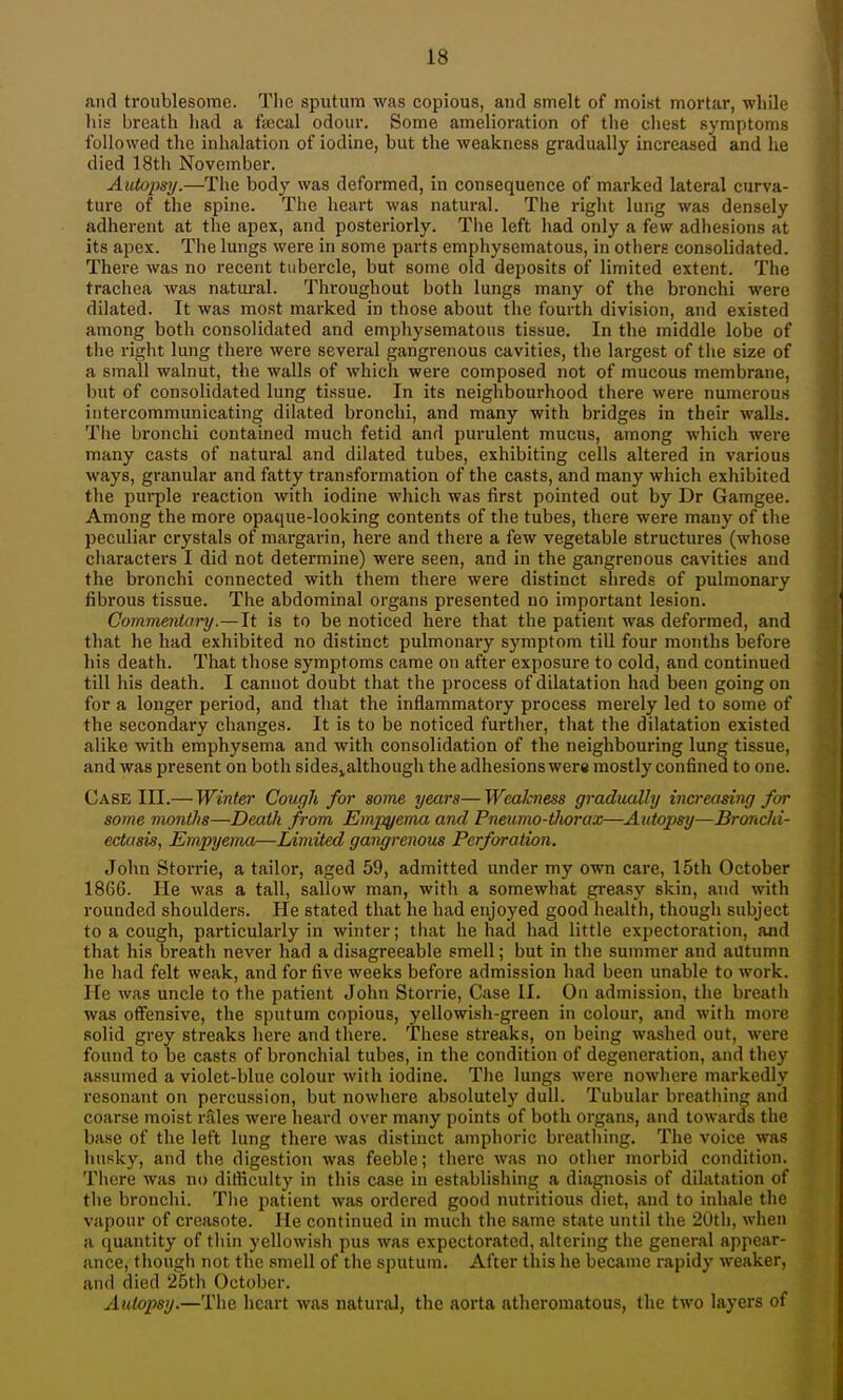 and troublesome. Tlie sputum was copious, and smelt of moist mortar, while his breath liad a fiecal odour. Some amelioration of tlie chest symptoms followed the inhalation of iodine, but the weakness gradually increased and he died 18th November. Autopsy.—The body was defoi'med, in consequence of marked lateral curva- ture of the spine. The heart was natural. The rigiit lurig was densely adherent at the apex, and posteriorly. The left had only a few adhesions at its apex. Tlie lungs were in some parts emphysematous, in others consolidated. There was no recent tubercle, but some old deposits of limited extent. The trachea was natural. Throughout both lungs many of the bronchi were dilated. It was most marked in those about the fourth division, and existed among both consolidated and emphysematous tissue. In the middle lobe of the right lung there were several gangrenous cavities, the largest of the size of a small walnut, the walls of whicii were composed not of mucous membrane, but of consolidated lung tissue. In its neighbourhood there were numerous intercommunicating dilated bronchi, and many with bridges in their walls. Tlie bronchi contained much fetid and purulent mucus, among Avhich were many casts of natural and dilated tubes, exhibiting cells altered in various ways, granular and fatty transformation of the casts, and many which exhibited the purple reaction with iodine which was first pointed out by Dr Gamgee. Among the more opaque-looking contents of the tubes, there were many of the peculiar crystals of margarin, here and there a few vegetable structures (whose characters I did not determine) were seen, and in the gangrenous cavities and the bronchi connected with them there were distinct shreds of pulmonary fibrous tissue. The abdominal organs presented uo important lesion. Commentary.— It is to be noticed here that the patient was deformed, and that he had exhibited no distinct pulmonary symptom till four months before his death. That those symptoms came on after exposure to cold, and continued till his death. I cannot doubt that the process of dilatation had been going on for a longer period, and tliat the inflammatory process merely led to some of the secondary changes. It is to be noticed further, that the dilatation existed alike with emphysema and with consolidation of the neighbouring lung tissue, and was present on both sideSjalthough the adhesions were mostly confined to one. Case III.— Winter Cough for some years—Wealcness gradually increasiiuj for some months—Death from Empyema and Pneumo-ilwrax—Autopsy—Bronchi- ectasis, Empyema—Liviited gangrenous Perforation. John Storrie, a tailor, aged 59, admitted under my own care, 15th October 1866. He was a tall, sallow man, with a somewhat greasy skin, and with rounded shoulders. He stated that he had enjoyed good health, though subject to a cough, particularly in winter; tliat he had had little expectoration, and that his breath never had a disagreeable smell; but in the summer and autumn he had felt weak, and for five weeks before admission had been unable to work. He was uncle to the patient John Storrie, Case II. On admission, the bi'eath was offensive, the sputum copious, yellowish-green in colour, and with more solid grey streaks here and there. These streaks, on being washed out, were found to be casts of bronchial tubes, in the condition of degeneration, and they assumed a violet-blue colour with iodine. Tlie lungs were nowhere markedly resonant on percussion, but nowhere absolutely dull. Tubular breathing and coarse moist rales were heard over many points of both organs, and towards the base of the left lung there was distinct amphoric breathing. The voice was husky, and the digestion was feeble; there was no other morbid condition. There was no dilficulty in this case in establishing a diagnosis of dilatation of the bronchi. The patient was ordered good nutritious diet, and to inhale the vapour of creasote. He continued in much the same state until the 20tli, when a quantity of thin yellowish pus was expectorated, altering the general appear- ance, though not the smell of the sputum. After this he became rapidy weaker, and died 25th October. Autopsy.—The heart was natural, the aorta atheromatous, the two layers of