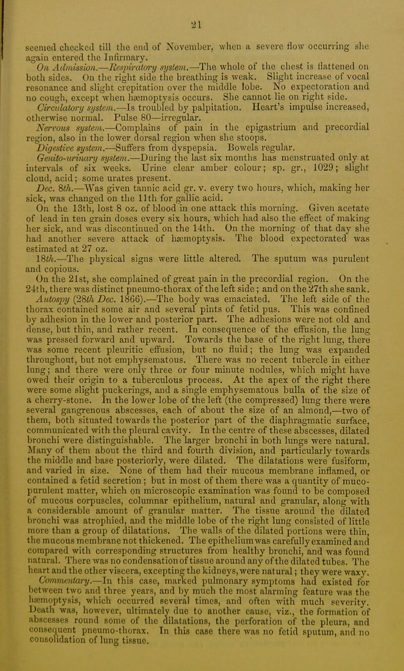 seemed checked till the end of November, when a severe flow occurring she again entered the Infirmary. On Ailiuission.—Rcspirat<n-y system.—The whole of the cliest is flattened on both sides. On the right side the breathing is weak. Slight increase of vocal resonance and sligiit crepitation over the middle lobe. No expectoration and no cough, except when lisemoptysis occurs. She cannot lie on right side. Circitlaionj system.—Is troubled by palpitation. Heart's impulse increased, otherwise normal. Pulse 80—irregular. Nervous system.—Comi)lains of pain in the epigastrium and pi-ecoi-dial region, also in the lower dorsal region when she stoops. Digestive system.—Suffers from dyspepsia. Bowels regular. Genito-urinury system.—During the last six months has menstruated only at intervaLs of six weeks. Urine clear amber colour; sp. gr., 1029; slight cloud, acid; some urates present. Dec. 8th.—Was given tannic acid gr. v. every two hours, which, making her sick, was changed on the 11th for gallic acid. On the 13th, lost 8 oz. of blood in one attack this morning. Given acetate of lead in ten grain doses every six hours, which had also the effect of making her sick, and was discontinued on the 14th. On the morning of that day she had another severe attack of hasmoptysis. The blood expectorated was estimated at 27 oz. IStfi.—The physical signs were little altered. The sputum was purulent and copious. On the 21st, she complained of great pain in the precordial region. On the 2-ith, there was distinct pneumo-thorax of the left side; and on the 27th she sank. Autospy (28</i Dec, 1866).—The body was emaciated. The left side of the thorax contained some air and several pints of fetid pus. This was confined by adhesion in the lower and posterior part. The adhesions were not old and dense, but thin, and rather recent. In consequence of the effusion, the lung was pressed forward and upward. Towards the base of the right lung, there was some recent pleuritic efi'asion, but no fluid; the lung was expanded throughout, but not emphysematous. There was no recent tubercle in either lung; and there Avere only three or four minute nodules, which might have owed their origin to a tuberculous process. At the apex of the right there were some slight puckerings, and a single emphysematous bulla of the size of a cherry-stone. In the lower lobe of the left (the compressed) lung there were several gangrenous abscesses, each of about the size of an almond,—two of them, both situated towards the posterior part of the diaphragmatic surface, communicated with the pleural cavity. In the centre of these abscesses, dilated bronchi were distinguishable. The larger bronchi in both lungs were natural. Many of them about the third and fourth division, and particularly towards the middle and base posteriorly, were dilated. The dilatations were fusiform, and varied in size. None of them had their mucous membrane inflamed, or contained a fetid secretion ; but in most of them there was a quantity of muco- purulent matter, which on microscopic examination was found to be composed of mucous corpuscles, columnar epithelium, natural and granular, along with a considerable amount of granular matter. The tissue around the dilated bronchi was atrophied, and the middle lobe of the right lung consisted of little more than a group of dilatations. The walls of the dilated portions were thin, the mucous membrane not thickened. The epithelium was carefully examined and compared with corresponding structures from healthy bronchi, and was found natural. There was no condensation of tissue around any of the dilated tubes. The heart and the other viscera, excepting the kidneys, were natural; they were waxy. Commentary.—In this case, mai-ked pulmonary symptoms had. existed for between two and three years, and by much the most alarming feature was the lisemoptysis, which occurred several times, and often with much severity. Death was, however, ultimately due to another cause, viz., the formation of abscesses round some of the dilatations, the perforation of the pleura, and consequent pneumo-thorax. In this case there was no fetid sputum, and no consolidation of lung tissue.