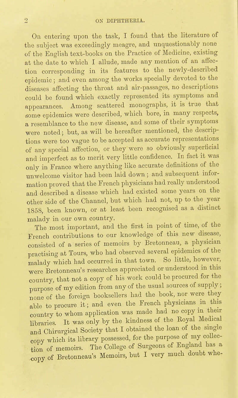 Oa entering upon the task, I found that the literature of the subject was exceedingly meagre, and unquestionably none of the English text-books on the Practice of Medicine, existing at the date to which I allude, made any mention of an affec- tion corresponding in its features to the newly-described epidemic ; and even among the works specially devoted to the diseases affecting the throat and air-passages, no descriptions could be found which exactly represented its symptoms and appearances. Among scattered monographs, it is true that some epidemics were described, which bore, in many respects, a resemblance to the new disease, and some of their symptoms were noted; but, as will be hereafter mentioned, the descrip- tions were too vague to be accepted as accurate representations of any special affection, or they were so obviously superficial and imperfect as to merit very little confidence. In fact it was only in France where anything like accurate definitions of the unwelcome visitor bad been laid down; and subsequent infor- mation proved that the French physicians had really understood and described a disease which had existed some years on the other side of the Channel, but which had not, up to the year 1858, been known, or at least been recognised as a distinct malady in our own country. The most important, and the first in point of time, of the French contributions to our knowledge of this new disease, consisted of a series of memoirs by Bretonneau, a physician practising at Tours, who had observed several epidemics of the malady which had occurred in that town. So little, however, were BretonneavVs researches appreciated or understood in this country, that not a copy of his work could be procured for the purpose of my edition from any of the usual sources of supply; none of the foreign booksellers had the book, nor were they able to procure it; and even the French physicians in this country to whom application was made had no copy in then- libraries. It was only by the kindness of the Royal Medical and Chirurgical Society that I obtained the loan of the single copy which its library possessed, for the purpose of my coUec- tion of memoirs. The College of Surgeons of England has a copy of Bretonneau's Memoirs, but I very much doubt whe-