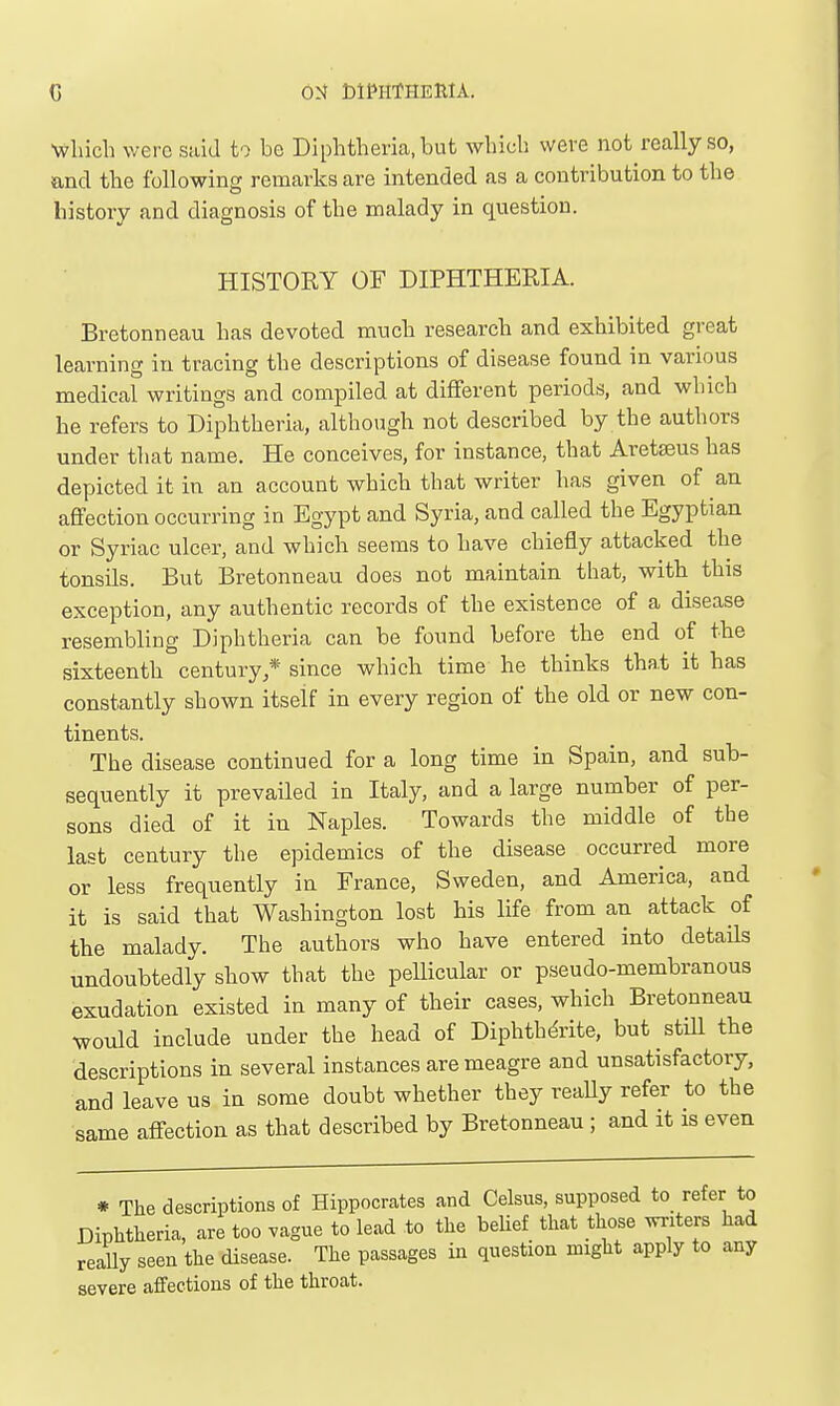 Which were said to be Diphtheria, but which were not really so, and the following remarks are intended as a contribution to the history and diagnosis of the malady in question. HISTORY OF DIPHTHERIA. Bretonneau has devoted much research and exhibited great learning in tracing the descriptions of disease found in various medical writings and compiled at different periods, and which he refers to Diphtheria, although not described by the authors under that name. He conceives, for instance, that Aretseus has depicted it in an account which that writer has given of an affection occurring in Egypt and Syria, and called the Egyptian or Syriac ulcer, and which seems to have chiefly attacked the tonsils. But Bretonneau does not maintain that, with this exception, any authentic records of the existence of a disease resembling Diphtheria can be found before the end of the sixteenth century,* since which time he thinks that it has constantly shown itself in every region of the old or new con- tinents. The disease continued for a long time in Spain, and sub- sequently it prevailed in Italy, and a large number of per- sons died of it in Naples. Towards the middle of the last century the epidemics of the disease occurred more or less frequently in France, Sweden, and America, and it is said that Washington lost his life from an attack of the malady. The authors who have entered into details undoubtedly show that the pellicular or pseudo-membranous exudation existed in many of their cases, which Bretonneau would include under the head of Diphthdrite, but stUl the descriptions in several instances are meagre and unsatisfactory, and leave us in some doubt whether they reaUy refer to the same affection as that described by Bretonneau ; and it is even * The descriptions of Hippocrates and Celsus, supposed to refer to Diphtheria, are too vague to lead to the belief that those writers had really seen the disease. The passages in question might apply to any severe affections of the throat.