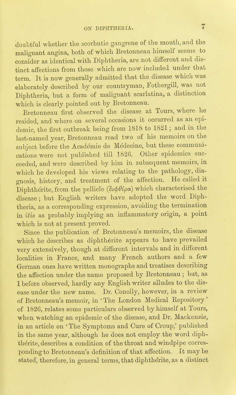 doLilitful whether the scorbutic gangrene of the mouth, and the malignant angina, both of which Bretonneau himself seems to consider as identical with Diphtheria, are not different and dis- tinct affections from those which are now included under that term. It is now generally admitted that the disease which was elaborately described by our countryman, Fothergill, was not Diphtheria, but a form of malignant scarlatina^ a distinction which is clearly pointed out by Bretonneau. Bretonneau first observed the disease at Tours, where he resided, and where on several occasions it occurred as an epi- demic, the first outbreak being from 1818 to 1821; and in the last-named year, Bretonneau read two of his memoirs on the .subject before the Academic de Mddecine, but these communi- cations were not published till 1826. Other epidemics suc- ceeded, and were described by him in subsequent memoirs, in which he developed his views relating to the pathology, dia- gnosis, history, and treatment of the affection. He called it Diphthdrite, from the pellicle (BL<p9ipa) which characterised the disease; but English writers have adopted the word Diph- theria, as a corresponding expression, avoiding the termination in itis as probably implying an inflammatory origin, a point which is not at present proved. Since the publication of Bretonneau's memoirs, the disease which he describes as diphth6rite appears to have prevailed very extensively, though at different intervals and in different localities in France, and many French authors and a few German ones have written monographs and treatises describing the affection under the name proposed by Bretonneau ; but, as I before observed, hardly any English writer alludes to the dis- ease under the new name. Dr. ConoUy, however, in a review of Bretonneau's memoir, in ' The London Medical Repository' of 1826, relates some particulars observed by himself at Tours, when watching an epidemic of the disease, and Dr. Mackenzie, in an article on ' The Symptoms and Cure of Croup,' published in the same year, although he does not employ the word diph- thdrite, describes a condition of the throat and windpipe corres- ponding to Bretonneau's definition of that affection. It may be stated, therefore, in general terms, that diphth^rite, as a distinct