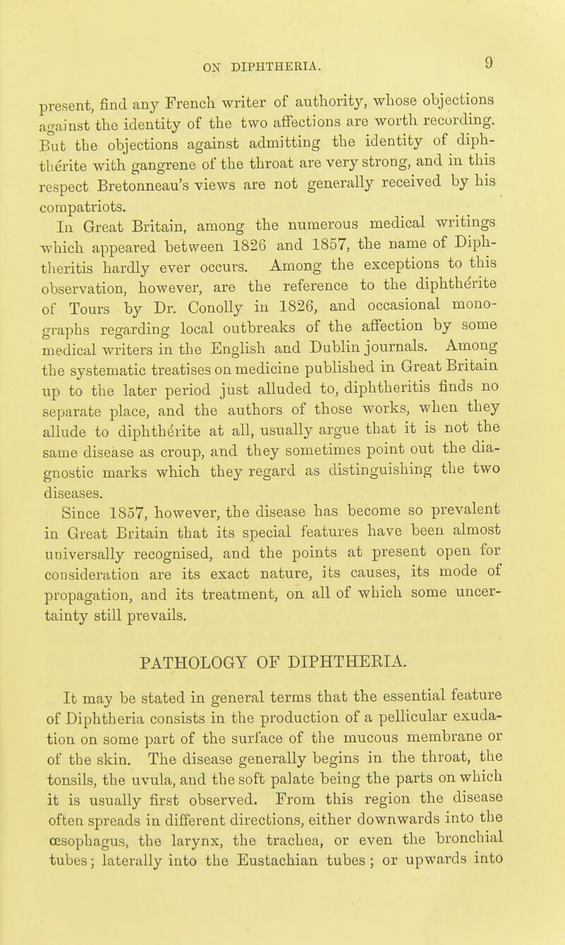 present, find any French writer of authority, whose objections against the identity of the two aflFections are worth recording. But the objections against admitting the identity of diph- tlierite with gangrene of the throat are very strong, and in this respect Bretonneau's views are not generally received by his compatriots. In Great Britain, among the numerous medical writings which appeared between 1826 and 1857, the name of Diph- tlieritis hardly ever occurs. Among the exceptions to this observation, however, are the reference to the diphtherite of Tours by Dr. Conolly in 1826, and occasional mono- graphs regarding local outbreaks of the affection by some medical writers in the English and Dublin journals. Among the systematic treatises on medicine published in Great Britain up to the later period just alluded to, diphtheritis finds no separate place, and the authors of those works, when they allude to diphtht^rite at all, usually argue that it is not the same disease as croup, and they sometimes point out the dia- gnostic marks which they regard as distinguishing the two diseases. Since 1857, however, the disease has become so prevalent in Great Britain that its special features have been almost universally recognised, and the points at present open for consideration are its exact nature, its causes, its mode of propagation, and its treatment, on all of which some uncer- tainty still prevails. PATHOLOGY OF DIPHTHERIA. It may be stated in general terms that the essential feature of Diphtheria consists in the production of a pellicular exuda- tion on some part of the surface of the mucous membrane or of the skin. The disease generally begins in the throat, the tonsils, the uvula, and the soft palate being the parts on which it is usually first observed. From this region the disease often spreads in different directions, either downwards into the oesophagus, the larynx, the trachea, or even the bronchial tubes; laterally into the Eustachian tubes; or upwards into