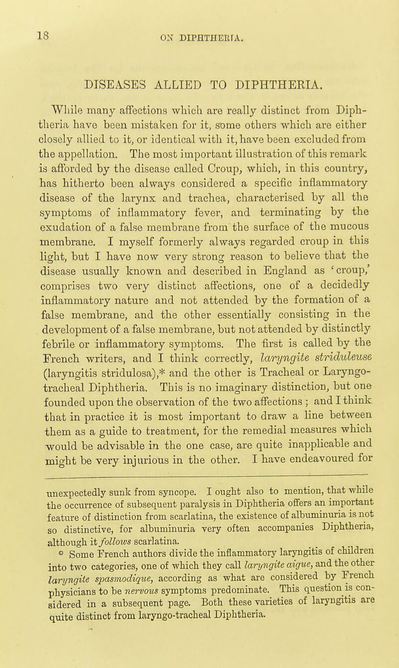 DISEASES ALLIED TO DIPHTHERIA. Wliilo many affections which are really distinct from Diph- theria have been mistaken for it, some others which are either closely allied to it, or identical with it, have been excluded from the appellation. The most important illustration of this remark is afforded by the disease called Croup, which, in this country, has hitherto been always considered a specific inflammatory disease of the larynx and trachea, characterised by all the symptoms of inflammatory fever, and terminating by the exudation of a false membrane from the surface of the mucous membrane. I myself formerly always regarded croup in this light, but I have now very strong reason to believe that the disease usually known and described in England as ' croup,' comprises two very distinct affections, one of a decidedly inflammatory nature and not attended by the formation of a false membrane, and the other essentially consisting in the development of a false membrane, but not attended by distinctly febrile or inflammatory symptoms. The first is called by the French writers, and I think correctly, laryngite striduleuse (laryngitis stridulosa),* and the other is Tracheal or Laryngo- tracheal Diphtheria. This is no imaginary distinction, but one founded upon the observation of the two affections ; and I think that in practice it is most important to draw a line between them as a guide to treatment, for the remedial measures which would be advisable in the one case, are quite inapplicable and might be very injurious in the other. I have endeavoured for unexpectedly sunk from syncope. I oug]it also to mention, that while the occurrence of subsequent paralysis in Diphtheria offers an important feature of distinction from scarlatina, the existence of albuminuria is not so distinctive, for albuminuria very often accompanies Diphtheria, although it follows scarlatina. » Some French authors divide the inflammatory laryngitis of children into two categories, one of which they call laryngite aigue, and the other laryngite spasmoclique, according as what are considered by French physicians to he nervous symptoms predominate. This question is con- sidered in a subsequent page. Both these varieties of laryngitis are quite distinct from laryngo-tracheal Diphtheria.