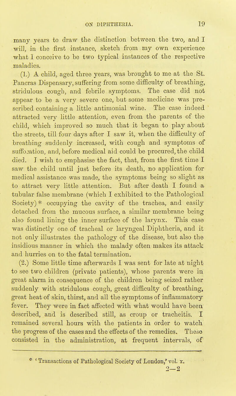 many years to draw the clistinctioa between the two, and I will, in the first instance, sketch from my own experience what I conceive to be two typical instances of the respective maladies. (1.) A child, aged three years, was brought to me at the St. Pancras Dispensary, suffering from some difficulty of breathing, stridulous cough, and febrile symptoms. The case did not appear to be a Yery severe one, but some medicine was pre- scribed containing a little antimonial wine. The case indeed attracted very little attention, even from the parents of the child, which improved so much that it began to play about the streets, till four days after I saw it, when the difficulty of breathing suddenly increased, with cough and symptoms of suffocation, and, before medical aid could be procured, the child died. I wish to emphasise the fact, that, from the first time I saw the child \intil just before its death, no application for medical assistance was made, the symptoms being so slight as to attract very little attention. But after death I found a tubular false membrane (which I exhibited to the Pathological Societj') * occupying the cavity of the trachea, and easily detached from the mucous surface, a similar membrane being also found lining the inner surface of the larynx. This case was distinctly one of tracheal or laryngeal Diphtheria, and it not only illustrates the pathology of the disease, but also the insidious manner in which the malady often makes its attack and hurries on to the fatal termination. (2.) Some little time afterwards I was sent for late at night to see two children (private patients), whose parents were in great alarm in consequence of the children being seized rather suddenly with stridulous cough, great difficulty of breathing, great heat of skin, thirst, and all the symptoms of inflammatory fever. They were in fact affected with what would have been described, and is described still, as croup or tracheitis. I remained several hours with the patients in order to watch the progress of the cases and the effects of the remedies. These consisted in the administration, at frequent intervals, of  ' Transactions of Pathological Society of London/ vol. x. 2—2